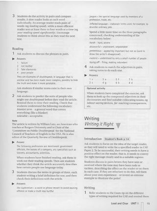 jargon - th e special language used by members of a
protesstcn. trade, etc.
inflated language - elaborate terms used, for example, to
describe ord inary jobs
Spend a little more time on the three pa ragraphs
concerned, checking understanding of the
vocabulary below:
norsn - hard, s~vrre
distasteful- unpleasant, unpalatable
prerentious - appearing important but not so(used to
show the writer's disapproval)
esoteric - understood by only a small number of people
laying off - firing, making redundant
4 Ask students to match the adjectives in pairs,
laking turns to do each one.
.. Answers
3 Students do the activity in pairs an d com pare
results. Aslow reader looks at each word
individually.An average reader reads pairs of
words teg reading speeds, while a more efficient
reader sees at least three 10four words at a time (eg
your reading speed significantlYJ . Encourage
students to think about this as they read the next
text.
Reading
1 Ask students to discuss the phrases in pairs.
~ Answers
1 failu re
2 not leat her
3 fake diamonds
4 poor people
They are examples of doublespeak, ie language that is
unclear and has been made more complex, possibly to hide
the truth and make it more palatable.
1 ,
2 c
3 a
4 9
Sf
6 b
7 h
8d
Ask students if similar terms exist in their own
language.
2 Ask students to predict the sorts of people who
might use doublespeakbefore they read the a rticle.
Remind them to time their reading. Check tha t
students und erstand the following vocabulary:
blanket term - a general word thai covers
everythi ng (like a blanket)
tolerable - acceptable
Note
The article is written byWilliam Lutz, an American who
teaches at Rutgers University and is Cha ir of the
'Committee on Public Doublespeak' for the National
Council ofTeachers of English in the USA. He is also
editor of the Quarterly Review of Dou blcspeak.
~ Answer
The following professions are mentioned: government
officials, the bosses of a company, any specialists such as
lawyers, accountants, scientists.
When students have finished reading, ask them to
work out their reading speeds. Then ask stude nts
whether they think the art icle accurately describes
how certain people use language today.
3 Students discuss the te rms in groups of three, each
stude nt writing a brief definition for one, and then
check their definitions with the article.
~ Answers
the euphemism - a word or phrase meant to avoid tlausing
offence or make a t rut h less hurtful
Optional activity
When students have completed the exercise, ask
them ( 0 look up the com pound adjectives in their
dictionaries and find suitable col locating nouns, eg
labaur-savingdecices, fa r-reach iIlg consequences,
ere.
Writing
Writingit Right "
Introduction Stud ent' s Book p 14
Ask students to focus on the idea of the target reader,
as they will need 10 wr ite for a specified reader in CAE
Paper 2.To be successful, the ir writing needs to have a
positive effect on rhe reader. that is, it needs 10 convey
the right message clearly and in a suitable register.
Students discuss in pairs letters they have sent or
received where the tone may have been rude or
tactless. describing the effect on the reader or on them
in each case. If they are reluctant 10 do this, tell them
about your own experience - or invent an extreme
example to illustrate the painI!
Writing
1 Refe r students to the Exam tip on the different
types of wn rtng required for CAEand remind them
l ou d and Clea r UNIT 1 n15
 
