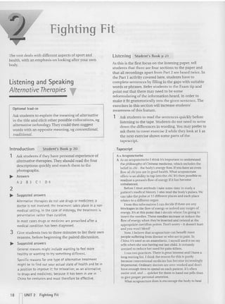Fighting Fit
The unit deals with different as pects of sport and
hea lth, with an emp hasis on looking after your own
body.
Listening and Speaking
Alternative Therapies T
Optional lead-in
Ask students to explain the meaning of alternative
in the title an d elicit other possible collocations, eg
alterna tive technology Th ey could then suggest
words with an opp osite meaning, cg conventional,
traditional.
Li stening Student's Book p 2 1
As this is the first focus on the listening paper, tell
students that there are four section s to the paper and
that all recordings apart from Pan 2 arc heard twice, In
the Part I activity covered he re. students have to
complete sentences by filling in the gaps with suitable
words or phrases. Refer students to the Exam tip and
point out that there may need to be some
reformulating of the information heard, in order to
make it fit grammatically into the given sentence. The
exercises in this section will increase students'
awareness of this feature.
1 Ask students to read the sentences quickly before
listening to the tape. Students do not need to write
down the differences in wording, Y
ou may prefer to
ask them to cover exercise 2 while they look at I as
the next exerci se shows some parts of the
tapescript.
lntroduction Student's Book p 20 Tapescript
1 Ask students if they have personal experience of
alternative therapies. They should read the fou r
descriptions quickly and match them to the
photographs.
.... Answers
A2 B3C1D4
2
.... Suggested answers
Alternative therapies do not use drugs or medicines; a
doctor is not involved; the treatment takes place in a non-
medical setting. In the case of irido!ogy, the trea tment is
preventative rather than curative.
In most cases drugs or medicine are prescribed after a
medical condition has been diagnosed .
3 Give students two to three minutes to list their own
reasons, be fore beginning the paired discussion.
.... Sugg~sted answers
General reasons might include wanting to teet more
healthy or wanting to try something different.
Specific reasons for one type of alternative treatm ent
might be to find out your actual state of health and be in
a position to improve it; for relaxation: as an alternative
to drugs and medicines; because it has been in use in '
China for centuries and must therefore be effective.
A=Acupuncturist
A As an ecupuncturtst I think it's Important to understand
the philosophy of Chinese medicine, which includes the
belief in chi - the body's energy flow, If you have an even
flow of cnt you are in good health. Whal acupuncture
offers is an ability to tap into the clii, It's the n possible 10
read just a person's flow of energy if lt has become
unbalanced ,
Before I treat anybody I take some time ro study a
patient's med ical history. I also read the body's pulses. We
can take the pulse at 12 differelll places and each place
relates to a different organ.
From this information I can decide if there are any
blockages in the flow of energy or indeed any surges of
energy. It's at this point that I decid e where I'm going 10
insert the needles.These needles increase or reduce the
flow of energy when they're inserted and twisted at the
appropriate meridian points. Don't worry - it doesn't hurt
and you won'l bleed!
x ow.I believe ma t acupuncture can benefit mOSI
people suffering from disease or who are in pain. In
China it's used as an anaesthetic. I myself used tr on my
wife when she was having our last child, 11 certainly
seemed 10reduce her need for pain-killers.
I run two practices.There is great interest and I have 11
long waiting list. I think the reason for this is par tly
because conventional medicine has become increasingly
impersonal. Ordinary doctors are over-worked and don't
have enough nme 10spend on each patient. It's often
easier and ,and ,.. qu icker for them 10hand out pills rhan
to give proper personal attentjon.
What acupuncture does is encourage the bod y to heal
18 ~ UNIT 2 Fighting Fit
 