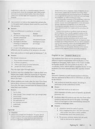 itself which is. after all. er. a namral tendency, There is
nothing drastic about the treatment and I th ink people
feel more in comrot of their bodies, than when they're
subjected to all that high-tech equipment in a modern
hospital.
2 Ask students to look at the tapescript extracts for
1-6 in pairs and compare th em word for word with
the answers.
~ Answers
nearly always due to migraine. Cases of migraine are on
the increase, largely due 10stressful city living. where
noise and pollution are contributing factors. In addition.
it is recognized that particular foods and wine can hring
on a migraine. as well as inadequate sleep.
Conventionally,treatment is with painkillers. which are
usually ineffective, especially if the patient suffers from
nausea., more successful approach is to use alternative
the rapy. Mild bouts of migrain e can he relieved by
homeopathic remedies, usually in the form of tablets
which dissolve under the tongue and do nut irrita te the
stomach .
Acupuncture prod uces excellen t resuhs in cases of
severe migraine. Four need les applied to points of the
face give rapid relief, and freedom from attacks can be
achieved aner as few as six treat ment sessions.
Hypnosis is another rech nlque which can be used .
Many people misunderstand hypnosis. An hyp notic state
is simply one of deep relaxauon.Youare still in complete
control and cannot be made to do anything against your
ill. Hypnosis is an effective cure for migraine as it
induces a trance in the patient. Because of th is intense
relaxation the migraine attack event ually disappears.
(the patient's) pulse
blockages or surges
(of energy}
There are differences in wording for 3, 5 and 6.
Iapescript Answer
3 the flow ofenergy having more balanced
become unbolan~d
the body's pulses
blockages in the flow
ofenergy or indeed any
surges ofenergy
In 1, 2 and 4 the senten ces as a whole are worded
differently, but the wording of the answers is the same.
5
6
Now ask students to look again at sentences 7-10.
~ Answers
The relevant extracts are
7 Theseneedles increase or reduce...
8 InChina it is used as ...
9 than to give proper personal attention.
10 people feel more in control ._
Play the tape right th rough again.
3 Stu dents now do a sim ilar Part I task on their own.
Before they begin, elicit the meaning of migraine
and ask students to predict what they m ay hear
ab out the topic.
4 When studen ts arc ready, play the tape. Give them
two or th ree minu tes to write th eir answers and
then play the tape a second time for them to check
what they have writt en.
~ Answers
1 live in cities
2 sleep enough I have enough sleep /get enough steep
3 conventional
4 homeopathic remedies
5 the application of
6 six treatment sessions
7 understand
8 disappear
Tapescript
P = Presenter
P Agreat man y people have headaches. To many. tlll'y;re
merely a nui sance that can easily he cured by taking a
couple of aspirin. For some howeve r, bad headaches
become a nightmare. Headaches of such severity are
English in Use Student's Book p 22
Tell students that there are six questions testing
different aspects of grammar and vocabula ry in the
English in Use paper. Refer them 10 the Exam Factfile
for further details. The focus here is on Part I , the
vocabulary d oze. which will be a familiar format to any
students who have already taken PET and the revised
res.
Note
Maureen Lipman is a well-known actress in Britain.
She has appeared in films and o n television. as well as
in the theatre.
1 Ask st udents to read the extract, focusing in
particular on the underlined words.
... Answer
The underlined words are all adjectives.
Elicit examples of other parts of speech, eg adverb.
pronou n. etc.
2 Stu dents take it in turn s to say why th e three oth er
words in each set do not fit the gaps. Encourage
th em to loo k again at the surrounding context for
co nten t or language clues.
~ Answers
A innovative cannot be used of a person.
B first is inappropriate given that there are many
other people who have a similar problem.
C forl.'most does not fit the context given.
2 A Theprevioussentence implies that she works
hard. so she cannot be apathetic.
Fight ing Fit UNIT 2 19
 