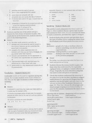 heal
healed
treated
cured
5
6
7
8
disagreeing strongly:
1totally disagree.
1don't agree at all.
disagreeing with an opinion:
1don't think: so.
1don't agree (with YOIl).
recovered. However. to treat someone does not mean they
will necessarily recover.
1 cured
2 treated
3 heal
4 cured, treated
agreeing with an opinion:
You're right there.
You'w got a point there.
1think you're right,
So do I, etc.
agreeing parrly:
Well, 1agree IIp to a point.
All rig/It, but ...
agreeing strongly:
}oll're absolutely right,
I couldn'tagree more.
~ Answer
The holiday is an alternativ e type where the focus is on
health and general well-being.
2 Students discuss the reviews briefly in pairs. Ask
them what they unders tand by the expression
ragbag ofriches. (A ragbag is a varied collection of
things. Originally, the term referred to a bag that
was used to store odd pieces of material.)
3 Check thai students understand the meaning of
the adjecti ves in the two lists. Ask them to suggest
useful phrases for agreeing and disagreeing wit h
op inions (see the list below) and refer them to the
relevant section of the Vocabula ry Resource on
page 194.They then discuss the advantages and
disadvantages of going on an Atsitsa holiday in
pairs for five minutes. Summarize the class's views
on the board.
Speakin g Student's Book p 24
This acti vit)' is early preparation for Parts 3 and 4 of
Paper 5, where students discuss a given topic in pairs
and summarize their vtews. It is not necessary for them
to reach a consensus, provided they 'agree to disagree',
1 Students look at the pictures and speculate about
the type of holiday before reading the ext ract from
the brochure to see if their predictions were correct.
Not es
facilitators - people who help or facilitate others to
achieve something, can also he used of
organizationas.
revitalising-:making healthy or active aga in.
oneness - feeling at one wi th: sec also 'in tune with'
in the previous paragraph.
2
~ Answers
A doctor treatsor cures a patient, whereas heal is used,to
refer to a part of someone's body. eg a bruised arm heals.
If a patient has been cured. they have got better or
C gruelling cannot be used of a person.
D spent is also inapprop riate for a person.
3 B severe dots not colloc ate with rest.
C acceptable does not convey the idea of 'amount'.
D If minimal were used in the gap, it would mean no
rest at all.
4 A compatibleis followed by the preposition with not
to and the meaning would be altered.
B alike does not fit, because of to.
D proportional would not make sense.
3 Students read the rest ofthe article and give
reasons for their choice of an swers in pairs. This
could also be set for homework: students check in
pairs in the following lesson.
~ Answers
5 B The other words cannot be used after on.
6 C damages and ruinscannot be used fer people in
this context. Someone can be a wreckbut the
plural form is not possible.
7 B complain of or about; experiencedoes not
collocate with from; you can have a headat.b.f:, but
you cannot 'ache' from migraine.
S 0 foreseen and maintained are not appropriate in
the context and regarded does not collocate with
'0
.
9 A experimented needs with; searched needs for,
proved may be a 'false frie nd' with tried.
10 D assists needs in + ing;improv
es and restoresdo not
fit grammatically.
Vocabulary Student's Book p 23
Confusable words are focused on regularly during this
course. Try to make stude nts more awa re of them so
that they use the right vocabulary in their writing a nd
speaking.
,
~ Answers
A stimulantis something that makesyour body speed up
in some way, for example coffee.
A stimulus encourages action of some kind, for example
pictures are oft en used at the start of a unit as a stimu lus
to discussion.
The art icle contained the word stimulant.
1d2b3a4 eSc
20 l UNIT 2 Fighting Fit
 
