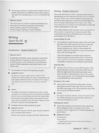 4 Encourage students to relate some of their views to
health and fitness in addition to any oth er reasons
they give for wanting to go, or not, on a holiday like
this.
Optional activity
The discussion in 3 and 4 could be extended into a
short piece of written homework (120 words),
where students argue the advantages I
disadvantages of going on such a holiday.
Writing
Sport forAll ,.
Introduction Student' s Book p 25
Optional lead-in
If individual members of the class have experience
of long-d istance running, or indeed of any other
individual sport, other students ca n ask them for
details of their experie nce and rep ort back to the
whole class.
1 Ask students to discuss the pictures in pairs.
.... Suggested answer
The pictures illustrate opportunities in sport for the
disabled and disadvantaged; the issues of sponsorship and
high budget professional sport; the status of the amateur;
team games versus solo activities,such as a marathon
race.
2
.... Answer
The people mentioned are inexperienced runners and do
not appear to be taking the event too seriously, eg Andrew
Arduini should not be drinking wine and the runners from
Paris should not be eating a heavymeat-based meal the
night before a marathon. Also, they do not appear to have
followed a rigorous training programme.
3 Students discuss the questions in pairs.
.... Suggested answer
Physical skills required: stamina, good muscular condition,
low to average blood pressure.
Mental skills required: courage, self-belief, determination.
Writing Stu dent's Book p 26
This is the first look at a Part I question and students
should focus on the material that they have to read for
th is part of th e exam. Refer students to the Exam tip
and draw their attention to the fact that although they
have to extract information from a given text, they
must reproduce it in their own words and in a style an d
register appropriate to the task.
Thorough reading of the question and an awareness of
what exactly is required are clearly essential. This
sensitization process is fundamental to successful
performance in CAE Paper 2.
Understanding the task
1 Ask students to read the task rubric only and check
that they have fuIIy understood what is required.
Elicit an explanation of the term Fun Run - a
shorter distance run, often to raise m oney for
charity, where the emphasis is more on enjoyment
than a fast finishing time.
Then ask students to read the input m aterial,
which consists of some information on facilities
and a note from th e club committee. Clarify any
unfam iliar vocabulary, for example refurbished.
Selecting ideas
2 Students do not have to cover all four gyms. They
should decide on one or two places that seem to
offer the right kind of facilities and make some
not es on these, expanding the information given
where appropriate, and deciding how the facilities
would benefit the club members.
Focusing on the reader
3 Ask students to reread the exam ru bric , Ie task
description and the club note. They can discuss
th e likely age range of the dub members and write
th eir answer with this in mind.
.... Answer
The register should be informal. Clues in the note include
the friendly opening from the committee, reference to
info, and the emphasis on 'Fun:
Planning your answer
4 Stress that students should spend time planning
their writing in order to organize their ideas
properly. Some suggestions of useful lang uage are
given below.
.... Suggested answers
• Introduction
Asyou know, ...
... thought some tips on how to troin I get ourselves in
shape might be useful
Fighting Fit UNIT 2 n21
 