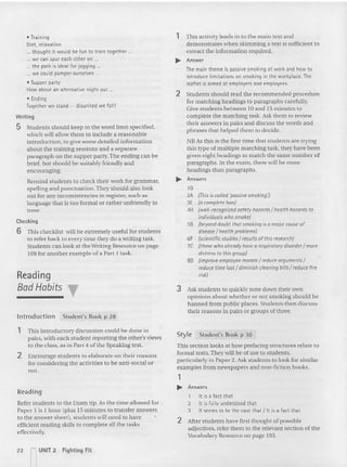 Checking
6 This checklist will be extremely useful for students
to refer back to every time th ey do a writing task.
Students can look at the Writing Resource on page
169 fo r another example of a Part 1 task.
• Training
Diet, relaxation
... thought it would be fun to train toqether ...
... w~ can spur each other on .
... the park is ideal for jogging .
... we could pamper ourselves .
• Supper party
How about an alternative night out ...
• Ending
Inqether we stand - disunited we fall!
Writing
5 Students should keep to the word limit specified.
which will allow them to include a reasonable
introduction, to give some detailed information
about the traini ng sessions and a se parate
paragraph on the supper party. The ending can be
brier. but should be suitably friendly and
encouraging.
Remind students to check their work for grammar.
spelling and punctuation. They sho uld also look
out for any inconsistencies in register. such as
language that is too formal or rather unfriendly in
tone.
Reading
Bad Habits
lntroduction Student's Book p 28
1 This activity leads in to th e main text and
demonstrates when skimm ing a text is sufficient to
extract the information required.
.... Answer
Themain theme is passivesmoking at work and how to
introduce limitations on smoking in the workplace. The
leaflet is aimed at employers and employees.
2 Students should read the recommended procedure
for matching headings to paragraphs carefully.
Give students between to and 15 minutes to
complete the matching ta sk. Ask them to review
their answers in pairs and discuss the words and
phrases that helped them to decide.
NBAs this is the first time that students are trying
this typ e of multiple match ing task, they have been
given eight headings to match the same number of
paragraphs. In the exam, there will be more
headings than paragraphs.
.... Answers
16
2A (This is called 'passive smoking:)
3E (acompl~te bon)
4H (w~lI-recogniz~d saf~ty hazards I health hazards to
individuals whosmoke)
5B (beyond doubt that smoking is0 major causeof
disease / healthproblems)
6F (scientificstudies/ results of thisresearch)
7C (those who alreadyhavearespiratory disorder/more
distress to this group)
80 (improve employeemoraleI reduce arguments/
reduce timelostI diminish cleaningbills/ reduce fire
risk)
3 Ask students to quickly note down their own
opinions about whether or not smoking should he
banned from publi c places. Students then discuss
their reasons in pairs or groups of three.
1 This introductory discussion could be done in
pairs. with each student reporting the other's views
to the class, as in Part 4 of th e Speaking test.
2 Encourage students to elaborate on their reasons
for considering the activities to be anti-social or
not.
Reading
Refer students to the Exam tip. As the time allowed for
Paper I is 1 hour (plus 15 minutes to transfer answers
to the answer sheet), students will need to have
efficient reading skills to co mplete all the tasks
effectively.
Style Student's Book p 30
This section looks at how prefacing struc tures relate to
formal texts. They will be of use to students,
particularly in Paper 2. Ask students to loo k for simila r
exa mples from newspapers and no n-fiction books.
1
.... Answers
1 It is a fact that
2 lt is fully understood that
3 It seems to be the case that lit is a fact that
2 After students have first thought of possible
adjectives. refer them to the relevant section of the
Vocabulary Resource on page 193.
22 ~ UNIT 2 Fighting Fit
 