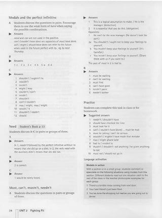 Modals and the perfect infinitive
A Students discuss the questions in pairs. Encourage
them to use the weak form of llaw when saying
the possible co mbina tions.
~ Answers
need and ron are not used in the positive .
can't /cou ldn 't have done are opposites of must hovedone.
will I might I should have done can refer to the future
when used in the future perfect with by, eg by next
Thursday
.
B
~ Answers
1c2a 3e4bSa6d
c
~ Answers
1 shouldn't / oughtn't to
2 wouldn't
3 needn't
4 might I may
5 couldn't / can't
6 needn't
7 shouldn't
8 can't I couldn' t
9 may I might, may / might
10 would f 'd
11 shouldn't f needn't
12 should
Need Student's Book p 33
Studen ts discuss A-C in pairs or groups of three.
A
~ Answers
In 1, needn't followed by the perfect infi nitive without to
means that she did go on a diet; in 2, the verb need with
the auxiliary didn't, means that she did not.
B
~ Answer
2 is correct.
c
~ Answer
1 would be rarely heard.
Must, can't , mustn't, needn't
A Students discuss the questions in pai rs or groups
of three.
~ Answers
This is a logical assumption to make. I He is the
manager. (deduction)
2 It is essential that you do this. (obligation)
Opposites:
1 He can't be the new manager. [He doesn't look the
part.)
2a You shouldn't / ought not to keep your feelings to
yourself.
b You mustn't keep your feelings to yourself. (It's
harmful.)
c You needn't keep your feelings to yourself. (Share
them with us if you want to.)
The past of must in 2 is hod to.
B
~ Answers
1 must be wait ing
2 can't be wait ing
3 must fi nd
4 can't have gone
5 needn't panic
6 needn't bother
Practice
Stude nts can complete this task in class or for
homework.
~ Suggested answers
1 needn't I shouldn't have
2 should have checked the time
3 must look for it
4 can't / couldn't have (done) ... must be mad
5 must be jokin g/ can't be serious
6 wouldn't I mightn't have made that mistake
7 may I might phone later
8 had to I needed to
9 mustn't / shouldn't eat anythi ng! be given anyt hing
to eat
10 must not I should not go in
language activation
Modals in acti on
With a partner or in a small group, students comment or
speculate on the following situations using mocats from this
section. Different students read out one situation each to the
rest of the class or the teacher photocopies examples for
each group.
1 There's a terrible noise coming from next door.
2 Your best tneocrsjust been fired.
3 You've done the shopping but realize you are going out to
dinner.
24 n
UNIT 2 Fight ing Fit
 