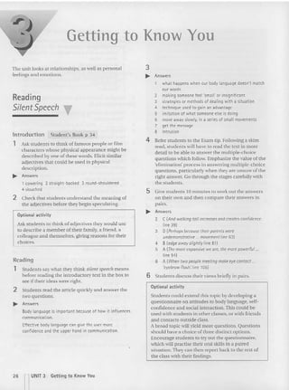 Getting to Know You
The unit looks at relationships. as well as personal
feelings and emotions.
Reading
Silent Speech
lntroduction Student's Book p 34
1 Ask students to think of famous people or film
characters whose physical appearance might be
described by one of these words. Elicit similar
adjectives that could be used in physical
description.
.... Answers
, cowering 2 straight-backed 3 round -shouldered
4 slouched
2 Check that students understand the meaning of
the adjectives before they begin speculating.
Optional activity
Ask students to think of adjectives they wou ld use
to describe a member of their family, a friend . a
colleague and themselves, giving reaso ns for their
choices.
Readin g
1 Students say wha t they thi nk silen t speech mean s
before reading the introducto ry text in the box to
see if their ideas were right.
2 Students read the article quickly an d answer the
two questions.
~ Answers
Body language is important because of how it influences
communication.
Effective body language can give the user more
confid ence and the upper hand in communication.
3
~ Answers
what happens when our body lang uage doesn't matc h
our words
2 making someone feel 'small' or insignificant
3 strategies or methods of dealing with a situation
4 technique used to gain an advantag e
5 imitation of what someone else is doing
6 move away slowly, in a series of small movements
7 get the message
B intrusion
4 Refer students to the Exam tip. Following a skim
read. stude nts will have to read the text in more
detail to be able to answer the multiple-choice
questions which follow. Emphasize the value of the
'elimina tion' process in answerin g multiple-choice
qu estions , particularly when they are unsure of the
right answer. Go through the stages carefully with
the students.
5 Give stude nts 10 minutes to work.out the answers
on their own and then compare their answers in
pairs.
~ Answers
2 C(And walking tall increases and creates confidence.
line 391
3 0 (f'el hops eecccse theil parents were
undemonstm tive ... movement line 63)
4 B (edgeawoyslightly line 81)
5 A (The male expansiVl: we are, the more powerful ..
line 94)
6 A (When two people meeting make eyecontact ..
'eyebrow fl ash: li ne 105)
6 Students discuss their views briefly in pairs.
Opt ion al activity
Students could extend this topic by developing a
questionnaire on attitudes to body language, se lf-
confidence and social interaction. This could be
used with students in other classes, or with friends
and contact s outside class.
A broad topic will yield more questions. Questions
should have a choice of three distinct options.
Encourage students to tryout the questionnaire,
which will practise their oral skills in a paired
situation. They can then report back to the rest of
the class with their findings.
26 nUNIT 3 Getting to Know You
 