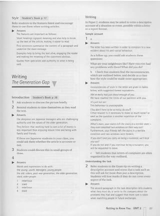 a
Style Student's Book p 37
Refer students to the features listed and encourage
them to use them when writing articles.
~ Answers
The features are important as follows:
Short headings signpost meaning and also help to break
up the text of the article, making it easier to read.
First sentences summarizethe content of a paragraph and
underline the main message.
Examples help to bring the text alive, engaging the reader
and making the meaning of the statement obvious.
Quotesfromspecialists add authority to what is being
said.
Writing
The Generation Gap
Introduction Stu dent 's Book p 38
1 Ask students to discuss the picture briefly.
2 Remind students to tim e themselves as they read
the text.
~ Answers
The shinjinrui (Ire Japanese teenagers who are challenging
authority and the values of the oldergeneration.
They believethat working hard to earn a lot of moneyis
less important than enjoying leisure timeand being with
fami lyand friends.
If there are Japanese students in your class, you
could ask them whether the article is accu rate or
not.
3 Students could discuss this in small groups of
three.
4
~ Answers
Words and expressions to do with:
the young : youth, teenagers, youngpeople.
the old: elders, pest-wargeneration, the oldergeneration,
staid, older people.
1 rebellious
2 staid
3 rebellious
4 staid
Writing
In Paper 2, students may be asked to write a descriptive
account of a situation or event, possibly within a letter
or a report format.
Sample account
1
~ Answers
The letter has been written in order to complain to a new
resident about his anti-social behaviour.
As a follow u p, you could ask students these
questions:
What are your neighbours like? Have you ever had
any problems with them? What did you do?
b Check that students find the inconsistencies,
which are outlined below, and decide as a class
how the style could be made more appropriate.
~ Answers
Inconsistencies of style in the letter are given in italics
below, with suggested formal equivalents.
We'vereallyhodjust about enough of you.
We have reached the limits of our patience with you.
It'sjust not on!
This behaviour is unacceptable.
(You don't have tobe so noisy, do you?l
Either reword: Is it necessary to make so much noise? or
omit as the question is another repetition of the
complaint.
What's more, yourmates left thestairsina terrible state -
they even smashedtwo windows on theirwayout!
Furthermore, your friends left the stairs in a terrible
condition and two windowswere broken.
If youdon't and youcorryonbeing 0 nuisance, we'll kick
you out!
If you do not and if you continue being a nuisance, you
willbe requested to leave.
c Tell students that letters of co mplaint a re often
organized in the vay outlined.
Understanding the task
2 Refer students to the Exam tip on writ ing a
descriptive account and stress that a task such as
this will ask for more than just a description.
Students will lose marks if they do not cover every
aspect of the task.
~ Answers
The second paragraph in the taskdescription tellsstudents
what they must do, te write to the companyabout the
problems they had and suggest that more care is taken
when matching people in future exchanges.
Getting to Know You UNIT 3 n27
 