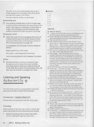 The writer of the letter would probably hope to get a
written apology from the compliny. Such action would
also help futu re people in the scheme.
The letter should be written in a formal style.
Brainstorming ideas
3 Give students enough tim e to ca rry out this stage
in pairs and then summarize the main ideas on the
board. Ask students to elaborate on these ideas as
a class. This will help to provide everyone with
sufficient material for their own piece of writi ng.
Planning your answer
4 Stress that students must paragraph [heir piece of
writing suitably and cover all the elements ofthe
framework, Refer them to the relevant section of
the vocabulary Resource on page 193,
As a guideline, the 250 words could be divided as
follows:
Beginning the letter (50 words)
The visitor - what happened (150 words)
Your recommendation to the company (50 words)
Writing
5 Remind students to write in a consistent style
throughout and to check their work ca refully.
Encourage them to build u p an idea of what 250
words looks like in their own handwri ting.This will
take away the need for counting every word.
Listening and Speaking
Big Boys don't Cry T
The title of the section is a saying which states that
grown men should not sh ow their emotions,
lntroduction Student's Book p 41
Discuss th ese two questions with the whole class,
Listening
Refer stud ents to the Exam tip on Part 3, which also
poi nts up the link between intonation and attitu de.
1 Students should spend no longer than half a
minute reading through the statement s.
..,.An swers
1 Y
2 N
3 Y
4 Y
5 N
6 Y
7 N
Tapescript
1.1 " Man; W" Woma n
M .. . I mean, do you think there are any real d ifferences left
between women's and men's attitudes these days?
W Oh yes. Take illness, for example, It's a well-known fact
thai all men's illnesses are more serio us than women's.
M What on earth do you mean?
W Well. whereas women may feel 'a bit off-colour', have
'just a cold' or 'a slight headache', for men it 's much more
black or white '" they basica lly recognize only two states
orbctng. men are either fit enough to run the marathon
before breakfast and win, or th ey're too ill to stand up.
11 Well, that's not actually true of me. I had a cold last week,
but l didn't make a big thing of it, did I?
W True enough ... Okay, let's leave you out of it for a
moment. whar about sports injuries? Just consider th e
typ ica l perfo rmance on a football field . Ilow often have
you seen a player rolling around in agony, with the 1V
commentator predicting broken bones and the end of a
brillian t career - and then the very next minute he's back
on his fee t, running round the pitch, without even a
trace of a limp?
M But what's tha t got to do with your argument?
W it's tlte same ... the same two states ... either all or
nothing. Y
ou men have a code. There's no such thing as a
slightly sore leg that aches for a while, Either it's so bad
that the man may never walk agai n, or it's absolutely
fine. And it's the same with health in general, as I said -
in the peak of condition or else at deaths door.
M Well, you have a point about foutball players, although I
think you 're laking it a hit too seriously - half the time,
they're just pretending after all.
' Which is just my pui nt. But what is it th at turns them , in
less time than it takes to kick a ball, from children in
need of someone to kiss them better into fearless men?
M Probably the threat of a goal at the other end of th e pitch
... l mld you, it's an aCI.
W No, no, no, it's much deeper than that .. . I think it's all to
do with how buys haw been brought up. They grow up
expectin g to be b rave ... to be stoical. I mean, let 's face it,
today's 1ew Man may be ready to express his emotions
but , whe n it comes to admitting pain or discomfort, he's
as stltf-upper-Iipped as he ever was.
M And womene
W Women, when they are unwell and sense they're getting
worse, take avoiding action - you know, us ing medicines,
going 10 bed earlier, or .. .
M Neither of which is tr ite for you ...
W Let me finish ... UI taking tim e off work before they reach
the stage of coll apse. Men on the other hand fee l that if
they do any of these things it's a sign of weakness. So
they end u p fighting off an illness until they can ho ld out
no longer. And then, when they collapse with a
28 nUNIT 3 Getting to Know You
 