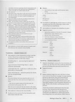 secondary infection requiring a doctor's prescription and
days, if not weeks in hed , they see it as a co nfirmation -
'Even a man like me couldn't shake this o ff.'
;"1 Oh , come on!
W And what's more, when they are ill. men revert to playing
the role of a child, with th eir unfortunate partner cast in
the role ofmo thcr. Not that I wo uld ever mother you,
yuu understand!
11 :0, 00, 110. Okay, so what do you think is behind these
d ifferent attitudes uf men and women?
W Well ... for one thing, women, unlike men, do ta ke for
granted a certain amount of pain and d iscomfor t in life.
M Ilmm ... I suppose that's true - childbirth , for example?
W Absolutely ... and womcn also fccl tree to discuss these
experiences. Illness is a tricky issue for a man, trapped in
a wo rld where he can tcll no one but his partner how
much he suffers and just where it hurts. It's no wo nd er
you lot behave as you do - and who could blamc you fo r
making the most of it wh ile it las ts?
M Well, I still don't th ink you can include me in your
sweeping generalizations.
W I lmm ... Of course, there could he another reason why
men's attitudes diffcr from women's. A man knows that
wh en he is too ill to go on, his part ner will n ur se him. A
woman knows she'd better no t get that ill !
M I'll rem ind you of this conversation when you're next
bed ridden.
2 Ask students to check their answers in pa irs and
then discuss the woman's views briefly.
~ Answers
a tears build up1eyes water and the personstarts
crying
b run 1personstarts crying
literal
1,3,8
Metaphorical
2,4,5,6,7
NH In number 8, although the actual context is clearly
metap horical, the use ofJ1owing to refer to the
rivers of hair is in itself literal.
4 Ask students to interpret the situatio ns in pairs.
~ Suggested answers
applaudingaudience at the end of a concert { theatre
performance 1large children's party
2 political rally 1demonstration
3 (civil) war, massacre, natural disaster
4 school playground, pupils' demonstration
5 an old,abandoned house
astream of tears
people
traffic
torrents of questions
insults
laughter
Ask students to time themselves as they read rhe
article. Check they understand the following
vocabulary befo re or after they read it.
Vocabulary
1
Student's Book p 4 2
floods of tears
ideas
sunlight
Student's Book p 44
Stude nts should give reasons for their decisions. As
a follow-up, ask what else the y could say about the
picture including their personal reactions to it.
~ Suggested answers
First: b
Final: a
Speaking
1
2 Before students begin the task, ask them to look
once more at the pictu re on page 44 or put another
picture on the board. Elicit the prep ositional
phrases for locating the diffe rent parts of the
picture, eg ill the bottom right-hand comer, and
then refer stud ents to the Vocabulary Resource on
page 194 for a list of other useful prepositional
phrases.
Check that students understand what the task
involves. They should use th e pictures as a
springboa rd for discussion , expanding on the
similarities and differences, rather than merely
describing what is in each picture. Refer them to
heralding (line I) - announcing the approach I
arrival of
tug at someone's heartstrings (line 3) ~ move
someone emotionally
vulnerable (line 16) ~ easily hurt or affected, either
ph ysically or emo tiona lly
heart-throb (line 91 ) - attractive per son for whom
on e has strong feelings
~ Answers
The writer believesthat men should be able to cryin
public and that those whocan do so are happier as a
result.
...men who canopenly weepare the luckyones, the
emotionallyhealthypeople, [line 19)
Men whocan cryeasilyare the real winners inlife, those
who are at thesome time confidentandsensitive. [line 83)
2 Ask stud en ts to discuss the views briefly.
3 Students do the exercise First by themselves and
then check with the class.
Getting to Know You UNJT 3 n29
 