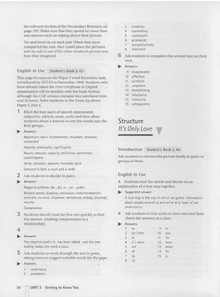 the relevan t section of the Vocabulary Resource on
page 193. Make sure that they spend no more than
one mi nute each on talking about their picture.
Try and listen in on each pair. When they have
completed the task, they could place the pictures
side by side to see if the other student's picture was
how they imagined.
En glish in Use Student's Book p 45
This page focuses on the Paper 3 word formation task,
introduced by UCLES in December 1999. Students who
have already taken the First Certificate in English
examination will be familiar with the basic format,
alth ough the CAEversion contains two unrelated texts
and 16 items. Refer students to the Exam tip about
Paper 3, Part 4.
1 Elicit the four parts of speech represented
(adjective, adverb, noun, verb) an d then allow
students about a minute to sort the words into the
four groups.
~ Answers
Adjectives: basic, fundamental, reluctant. sensitive,
vulnerable
Adverbs: eventually, significantly
Nouns: amount, capacity, definition, preference,
unwillingness
Verbs: abandon, amount, frustrate, tend
(amount is both a noun and a verb)
2 Ask students to deci de in pairs.
~ Answers
Negative prefixes: de-, dis, in-, un-. under-
Related words: disallow, rediscover,underestimate/re-
estimate, co-exist, displease, destabilize,entrap,disunite!
reunite
Compromise.
3 Students should read the first text quickly to find
the an swer (making compro mises in a
relationship).
4
~ Answers
The negative prefix in- has been added, and the new
ending makes the word a noun.
S Ask studen ts to work thro ugh the text in pairs,
taking turns to suggest suitable words for the gaps.
~ Answers
1 undervalue
2 avoidance
3 tendency
4 exploratory
5 unpleasant
6 grievances
7 sympathetically
8 redefined
6 Ask students to com plete this seco nd text on thei r
own.
~ Answers
9 disagreeable
10 affection
11 withheld
12 unspoken
13 destabilizing
14 reluctance
15 insecurity
16 unhappiness
Structure
It's Only Love T
lntroduction Student's Book p 46
Ask students to discuss the picture briefly in pairs or
groups of three.
Enqlish in Use
A Students read the article and decide on an
explanation of a love map together.
~ Suggested answer
A love map is the way in which we gather information
about people: aroundu s and arrive at a 'map' of our
preferences.
B Ask students to first work on the ir own and then
check the answers as a class.
~ Answers
1 as 9 to
2 an / this 10 V'"
3 in 11 fer
4 if / when 12 have
5
'" 13 more
6 of 14 for
7 to 15 ls
B its
30 nUNIT 3 Getting to Know You
 