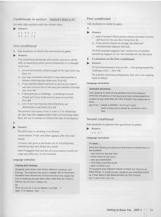Conditio nals in context Student's Book p 47
Go over this section with the whole class.
~ An swers
a2b3c1
d 3e1f2
Zero conditional
A Ask stud ents to check the sentences in pairs.
~ Answers
Five conditi onal sente nces wit h simi lar structures which
refer to something wh ich occurs fr equently, or is th ought
to be tru e:
1... we are not hooked, unless enough ofthe right bells ring.
(line 11 )
2... you may constantly overreact if your adul t portner is
al woys criticising your behaviour. (li ne 42)
3... if your partner doesn't perform as well as you expect,
you may criticise him in the way your parents criticised
you. (line 44)
4... it does give you a challenge - a chal/engl" to work
things out, if you really wont to grow os a person.
(tinl" 48)
5... even if our rove mop has c1l"ardirections. our
destination is not fix l"d. (line 531
The present continuous tense is used in 2 to empnasrze
the fac t that th is happens often and is an annoying habit.
Note the use of always to enforce the idea of annoyance.
B
~ An swers
The difference in meaning is as follows:
unless means 'if not' and ofte n appears aft er th e main
cla use.
if means that given a part icular set of circumstances,
somet hing may well follow as a result.
even if suggests that one set of circumstances would not
make any differe nce to the outcome.
language activation
Copi ng with feelings
Students write down a list of lour different emotion s and
reenrcs. The teacher then puts a 'master' list on the boan::l.
Students then choose two01the items from the master list
and in small groups ask each other what they do if they're
leeling. eg nervous I happy. etc.
eg
Whal do you do if you're feeling I you feel ...?
Well, if I'm feeling I feel .... I ...
Firs t conditional
Ask students to work in pairs.
A
.. An swers
1... even if we don't find a perfect match, our brain circu itry
will hunt for the next best thing. (line 9)
2... ifone partner begins to change, the other will
automa tically respond. (line 521
The fi rst example suggests that irrespective of whether
something happens or not, the outcome wi ll be the same.
B Avariation on the first conditional
~ A nswers
If I've invited soml':one in to my life .. 10m giving mysl':/fthe
challenge either ... (line 49)
The present continuous emchazlses that t his is an ongoing
state of affa irs.
language activation
Awkward situation s
ASk students to think of one situation they find awkward .
Write the situations on the board and then invite students at
random to say what they do if this situation has happened to
them,
eg If I've - made a mistake, I try to put it right.
- been invited out to dinner by someone I don',
like, ...
Second con ditio nal
Ask students to answer the questions in pairs.
~ An swers
a 2 b 1
l anguage activation
If I were ...
Write the lollowing situations on the board or dictate them to
the students.
- start work for the lirst time
- leave home to live alone
- take an examination
- hitch-hike round the world
- leam to drive a car
Tell students that dilferent lriends 01 theirs are about to do
these things . In small groups, students say what they would
do if they were in the same position as their lriends.
eg If I were him J her, I'd ...
Getting t o Know You UNIT 3 n31
 