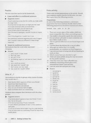 Practice
The two exercises can be set for homework.
A Cause and effect in conditional sentences
~ Suggested answers
Ifyou're plannin g to stay here for a while, you might prefer
the larger room.
If we hod tim e to study more, we might pass the exam.
If we really loved each other, we would know.
Unless you can agree, you will have to go.
If you've had a row, kiss and make up.
Even ifhe were to apologize, I wouldn't be able to forgive
him.
Evenif they begged me, Icouldn't do it now.
The conditional sentences beginning with even if suggest
that it wouldn't make any difference if these things
happened.
H Tenses in cond itional sen tences
Tell studen ts that the word orde r may need
ch anging.
~ Answers
1 were, would { 'd take, travel
2 Don't ask, want
3 see, will{ 'II tell
4 are thinking, ought to I will have to I must I should
find
5 were, would you answer
6 had, would not I wouldn't ask
7 Don't accept are, have made
8 had, could not I couldn't afford
What if ...7
Ask students to decide in groups what course of action
they would take if ...
• their family didn't approve of the ir new friend.
• they'd lost their house keys.
• they were offered a job abroa d.
• they ran out of money late at night.
• their ca r broke down on a motorway.
Students then compare their decisions with the other
groups.
~ Suggested answers
If my family doesn't approve of your new friend, I'll meet
him I her on the quiet.
IfI've lost my house keys, I'll call a locksmith.
If I were offered a job abroad, I'd take it if the conditions
were good.
If! ran out of money late cr night, I'd go to a cash machine.
If my car broke dow n on a motorway, I'd callfor help on my
mobile phone.
Extra activity
There were several prepositions in the article. Should
your st udents require practice in this area, you may
like to give them the follow ing exercise.
Prepositions
In each of the following sentences, a necessary
preposition has been omitted. Decide which of the
following prepositions should be inserted and where.
around into with to ill for
There are certain signs of the zodiac which are
more com patible than others, according exp erts.
2 This leaflet is the perfect guide the solar system .
3 It is not always ad visable to marry so meone you
have fallen ma dly in love.
4 Thi s is a period reflectio n on our future hopes and
plans.
5 I invited them the kitchen for a cup of coffee .
6 Although we realize that it is virtually
unobta inable, we continue our hunt ha ppi ness.
7 I am sic k and tired of being told off not handing in
wo rk on tim e.
8 Wh ich co urse have you decided to opt?
9 There are many pitfalls along the way our search
for the perfect partner.
to I feel that some way I have offended you.
I I Suddenly everythi ng clicked place and I
remembered where I had me t him .
12 I put my arm s her and gave her a hug.
~ Answers
1 (according) to
2 (guide) to
3 Hove) with
4 (period) for
5 (them) into
6 (hunt) for
7 (off) for
8 (opt) for
9 (way) in
10 (that) in
11 (clicked) into
12 (arms) around
32 ~ UNIT 3 Getting to Know You
 