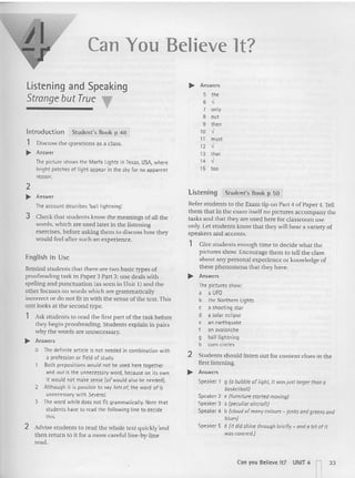 Can You Believe H?
Listening and Speaking
Strange but True T
Introduction Student's Book p 48
1 Discuss the questions as a class.
.... Answ~r
The picture shows the Marfa lights in texas. USA, where
bright patches of light appear in the sky for no apparent
reason.
.... Answers
5 the
6 >/
7 only
8 out
9 then
10 -,'
11 must
12 >/
13 that
14 >/
15 too
Li stening Student's Book p 50
Refer srndents to the Exam tip on Part 4 of Paper 4. Tell
(hem that in the exam itself no pictures accompany the
tasks and that they arc used here for classroom use
only. Let students kn ow that th ey will hear a va riety of
speakers and accents.
1 Give students enough lime to dec ide what the
pictures show. Encourage them to tell the class
about any per sonal experience or knowledge of
these phenomena th at they have.
.... Answers
The pictures show;
a a UFO
b the Northern Lights
c a shooting star
d a solar eclipse
e an earthquake
f an avalanche
9 ball lightning
h corn circles
2 Students should listen out for content clu es in the
first listening.
.... Answers
Speaker 1 9 (0 bubbk of light, It wasjust larger than a
basketball)
Speaker 2 e (furniture started moving)
Speaker 3 a (peculioroircroft)
Speaker 4 b (cloud of mony eo/ours - pin ksand greensand
blues)
Speaker 5 d (it did shine through briefly - and a bit of it
was covered.)
2
.... Answer
The account describes 'balllightning~
3 Check that students know the meanings of all the
words, which are used later in the listening
exercises , before asking them to discuss how they
would feel afte r such an experience.
English in Use
Remind students that there arc two basic types of
proofreading task in Paper 3 Part 3: one deals with
spelling and punctuation (as seen in Unit 1) and the
other focuses on words which are gram matically
incorrect or do not fit in with th e sense of tile text. This
unit looks at the second type.
1 Ask students to read the first part of th e task before
they begin proofreading. Stu dents explain in pairs
why the words are unnecessary,
... Answers
o Ihe definite article is not needed in combination with
a profession or field of study.
Both prepositions wouldnot be used here tonether
and out is the unnecessary word, becauseon its own
it would not make sense lofwould also be needed).
2 Although it is possible to say lots of, the word of is
unnecessary with Several.
3 The word whik does not fit grammatically. Note that
students have to read the following line to decide
this.
2 Advise stud ents ( 0 read the wh ole text q uickly'and
then return to it fo r a more careful line-by-line
read .
Can you Believe It? UNIT 4 r33
 