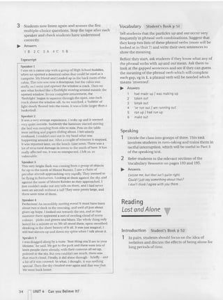 3 Students now listen again an d answer the five
multiple-choice questions. Stop the tape after each
speaker and check stude nts have un derstood
correctly.
.... Answers
1 B 2 C 3 A 4 C 5 B
tepescrtpt
Speaker I
I was on a canoe trip with a group of High School buddies,
when we spotted a deserted cabin that could be used as a
campsite. ~Iy friend and I ended up in the back room of the
cab in. The rain was now a downpour. but the cabin was
stuffy, so [ went and opened the wi ndow a crack. Then we
saw whatlooked like a Ilas hhght moving around outside the
opened window. To our com plete amazement. the
'flashlight' began to squeeze through the open . one-inch
crack above the window sill. As we watched. a 'bubble' of
light slowly floated into the room. II was a little larger than a
basketball.
Speaker 2
It was a very strange expe rience. I woke up and it seemed
very quiet outside. Suddenly the furniture started moving -
the bed was swaying from side 10 side. Pots on the table
were rattling and pa pers sliding about. I fell ut terly
confused . I couldn't sun out in my head what was
happening around me. Alte r a couple of minut es it stopped .
It was reported later. on the lunch -lime news. There was a
lot of structural damage in towns 10 the north of here. It has
really affected me, it was so unexpecte d. I felt so, so
v
ulnerable.
Speaker 3
This very brtghr flash was coming from a group of objects
far up 10 the north of Mount Rainier. I saw a chain of
peculiar aircraft approaching very rapidly. They seemed to
he flying in formation. Looking at Ihem against the sky, and
againsr rhc snow of Mount Rainier as they approached, I
just cou ldn't ma ke out any tails on them. and I had never
seen an aircraft without a tall! They were prctry large, and
there were nine uf them.
Speaker 4
Perfection! An incredibly moving event! It InUSI have been
abour rwo o'clock in the morning, and we'd all [usr about
given up hope. I looked OUl lowards the sea, and at that
moment there appeared a sort of swirling cloud of many
colours - pinks and greens and blues. The whole Ihing on ly
lasted for a minute or so. We aUstood there, open-mouthed,
dri nking in the sheer beauty of it aU. It was just magical. [
still feel shivers up an d down my spine when I talk about it.
Spea ker 5
I was dragged along by a mate. 'Best thing you'll see in your
lifetime,' he said. We got to the park and the re were lots of
keen people the re already, wuh their cameras all set up,
pointed at the sky. But you couldn't see much, mere was
that much cloud. Finally, IIdid shine through - briefly - and
a hit of it was covered. So what, I thought. n was nothing
special. Theil the skv clouded over again and that was that.
We went hack horne. '
Vocabulary Student's Book p 51
Tell students that the particles upand cur occur very
frequently in phrasal verb combinations. Suggest that
they keep two lists of these phrasal verbs (more will be
looked at in Unit 7) and write their own sentences to
show the meaning.
Before they start as k students if they know what any of
the phrasal verbs with upand ollr mean, Ask them to
look: at the gapped sentences and see if they can guess
the meaning of the ph rasal verb which will complete
each gap, eg in 1, a phrasal verb will be needed which
means 'invented'.
.... Answers
1 had made up I was making up
2 tak en out
3 break out
4 've run out I am running out
5 ran up Jhad run up
6 make out
Speaking
1 Divide the cla ss into groups of three. This task
involves students in turn-taking a n d trains them in
tactful interruption, which will be useful in Part 3
of the speaking lest.
2 Refer stude nts to the relevant sec tions of the
Vocabulary Resou rce on pages 193 and 195.
.... Answers
Excust: me, but thot isn't quiteright.
Could Ijust saysomething aboutthat?
Idon't thinkI agree with youthere...
Reading
Lost andAlone
lntroduction Student' s Book p 52
1 In pairs, students shou ld focus on the idea of
isolation and discuss the effec ts of being alo ne for
long periods of time.
34 rUNIT 4 Can yo u Believe It?
 