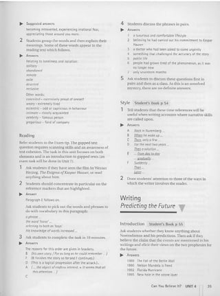 Student's Book p 54
Style
1 Tell students that these time references will be
useful when writing accounts where narrative skills
are called upon.
.... Answers
4 Students discuss the ph rases in pa irs.
.. Answers
1 a luxurious and comfortab le lifestyle
2 believing he had carried out his commitment to Kaspar
Hauser
3 a doctor who had been asked to come urgently
4 something that challenged the accuracy of the story
5 public life
6 people had grown tired of the phenomenon, as it was
no longer new
7 only seventeen months
5 Ask students to discu ss these quest ions first in
pairs and then as a class. As (his is an unsolved
mystery. there are no de finite answers.
.. Suggested answers
becoming introverted, expenencinq irrational fear,
appreciating those around you more.
2 Students group the words and then explain their
mean ings. Some of these words appear in the
readin g text which follows.
.. Answers
Relat ing to loneliness and isolation:
solitary
abandoned
remote
exile
deserted
reclusive
Other words:
conceited - excessively proud of oneself
weary - extremely t ired
eccentric - odd or capricious in behaviour
intima te - closely acquainted
celebrity - famous person
gregarious - fond of company
Writing
Predicting the F
uture T
Introd uction Student's Book p 55
Ask students whether they know anything about
Nostradamus and his predictions.Then ask if they
believe the claim that the events are mentioned in his
writings and elicit their views on the two prophesies for
the future.
.... Answers
1989 The Fall of the Berlin Wall
1990 Nelson Mandeta is freed
1992 Florida Hurricane
1995 New hole in the ozone layer
A Back in Nurt'mot'rg .
B When he wcee up .
C Then, only a ft'w .
D For the next two years...
Then a solution ...
E ... from day to day
... graduall y
F Suddenly ...
Then ..
L
orer...
2 Draw students' attention to three of (he ways in
which the writer involves the reader.
Reading
Refer students to the Exam tip.The gapped text
question requires scanning skills and an awareness of
text cohesion. The task in this unit focuses on both
element s and is an introdu ction to gapped texts (an
exam task will be done in Unit 7).
1 Ask students ifthey have seen the film by Werner
Herzog, The Enigma ofKaspar Hauser, or read
anyt hing about him.
2 Students sho uld concentrate in particular on the
reference markers tha t are highligh ted.
.. Answer
Paragraph Efollows on.
Ask students ( 0 pick ou t (he words and phrases to
do with vocabulary in (his paragraph:
aphrase ...
the word 'horse' ...
referring to oath as 'l>oys~
His knowledge of words increased ...
3 Ask students to complete the task in 10 minutes.
.. Answers
The reasons for this order are given in brackets.
B (his own story./ For as long as he could remember .. J
F (B finishes the story so for and F continues.)
o (This is a logical progression after the attack.] •
A ( .., the object ofendless interest. + It seems that all
this attention ... J
c
Can You Believe It ? UNIT 4 n35
 