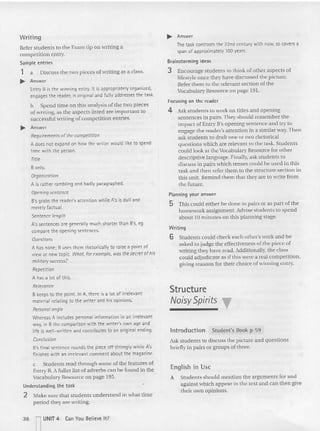 Writing
Refe r students to the Exam tip on writing a
competition entry.
Sampl e entries
1 a Discuss the two pieces of writi ng as a cla ss.
~ Answer
Entry B is the winning entry. It is appropriately organized,
engages the reader, is original and fully addresses the task.
b Spend time on this ana lysis ofthe two pieces
of writing, as the aspects listed are important to
successful wrtnng of competition entries.
~ Answer
Requirementsofthe competition
A does not expand on how the writer would like to spend
time with the person.
T
itle
8 only.
Organization
A is rather rambling and badly paragraphed.
Opening sentence
B'sgrabs the reader's attention while A's is dull and
merely factual.
Sentence length
A's sentences are generally much shorter than B's. eg
compare the opening sentences.
Questions
A has none; 8 uses them rhetorically to raise a point of
view or new topic. What, for example, wasthe secretof his
militarysuccess?
Repetition
A has a lot of t his.
Relevance
B keepsto the point. In A, there is a lot of irrelevant
material relating to the writer and his opinions.
Persona! angle
Whereas A includes personal information in an irrelevant
way, in 8 the comparison with the wri ter's own age and
life is well-written and contributes to an original ending.
Conclusion
B'sfinal sentence rounds the piece off strongly whi le A's
finishes with an irrelevant comment about the magazine.
c Students read through so me of the featu res of
Entry B. A fuller list of adverbs can be found in the
Vocabulary Resource on page 195.
Underst andi ng t he t ask
2 Make sure that students understand in what time
period they are wr iting.
~ Answer
The task contrast s the 22nd century with now, so covers a
span of approximate ly 100 years.
Brainstorming ideas
3 Encourage students to think of other aspects of
lifestyle once they have discu ssed the picture.
Refer them to the relevant section of the
Vocabulary Resource on page 191.
Focusing on th e reader
4 Ask stude nts to work on titles and opening
sentences in pairs. They should remember the
impact of Entry B's opening sentence and try to
engage the reader's attention in a similar way. Then
ask stude nts to draft one or two rhetorical
ques tions which are relevant to the task. Students
could look at the Voca bulary Resource for other
descriptive language. Finally, ask students to
discuss in pairs which tenses could be used in this
task: and then refer them to the structure section in
this unit. Remind them that they arc to write from
the future.
Planning your answer
5 This could either be do ne in pairs or as part of the
homework assignment. Advise students to spe nd
about 10 minutes on this planning stage.
Writing
6 Students could check each othe r's work and he
asked to jud ge the effectiveness of the piece of
writing they haw read. Additionally. the class
could adjudicate as if thi s we re a real compe tition,
giving reasons for th eir choice of winning entry.
Structure
NoisySpirits T
In t roduction Student's Book p 59
Ask students to discuss the picture and ques tions
briefly in pairs or groups of three.
Englis h in Use
A Students should mention the ar guments for and
aga inst which appear in the text and can then give
their own op inions.
36 n
UNIT 4 Can You Believe It?
 