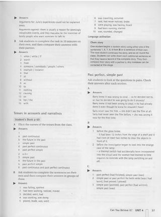 .. Answers
Arguments for: Julio's experiences could not be explained
away.
Arguments against : there is usually a reason for seemingly
inexplicable events, and they may also be the invention of
lonely people who want someone to talk to.
B Ask stud ents [Q complete the task in 10 minutes on
their own. and then compare their answers with
their partner.
.. Answers
1 when I while I if
2 worth
3 from
4 someone I somebody I people I oth ers
5 example I instance
6 that
7 at
8 without
9 "
10 to
11 nothing
12 causing
13 on
14 her I th e
15 with
Tenses in accounts and narratives
Student's Book p 60
A Elicit the names of the tenses from the class.
.. Answers
a past continuous
b the future in the past
c simple past
d past perfect continuous
e past perfect simple
2 a d e
3 simpl e past
4 the future in the past
5 past perfect simple
6 past contin uous and past perfect continuous
B Ask stude nts to complet e the sentences on their
own and then compare their answers in groups of
three.
.. Answers
1 was falling, spotted
2 had been workin g, noticed, moved
3 decided, went, had
4 was work ing, was doing
5 placed, made, was, went
6 was travelling, occurred
7 said. had never not iced, broke
8 were playing, was having. heard
9 had been running. started
10 was, sounded, changed
l anguage activation
Chain st ory
One student begins a spoken story using either one of the
sentences 1, 6, 7, 8. 9 from B or a sentence of their own.
The next student continues the story, and so on round the
class. Students can wrile down each additional sentence so
that they have a record or me complete story. They then
compare their story with a partner's. Any mistakes can be
corrected at this stage.
Past perfect, simple past
Ask students 10 look at the qu estions in pairs. Check
their answers after each section.
A
.. Answ ers
Barry knew it was wrong to steal. = so he decided not to,
or: but he decided he was going to do it anyway!
Barry knew it had been wrong to steal. = he had already
done it even though he knew he shouldn't have!
Sally never saw the film. _ she didn't see th e film at all.
Sally had never seen the fi lm before. = she was seeing it
now for th e first time.
B
.. Answ ers
before th e glass broke:
- it had been 12 inches from the edge of a shelf and it
had risen at least two inches to clear t he objects in
front of it.
2 before th e investigator began to look into the strange
case of the lamp:
- a thermal switch had accidentally been incorporated
into th e circuit and the woman had learned to time
requests to coincide with the lamp swi tching on and
off.
c
~ Answers
1 past perfect (had fin ished), simple past (was)
2 simpl e past or past perfect for both verbs (was I had
been). (had proved I proved)
3 simple past (pointed), past perfect (had written).
simple past (was)
Can You Believe It ? UNrT4 n37
 