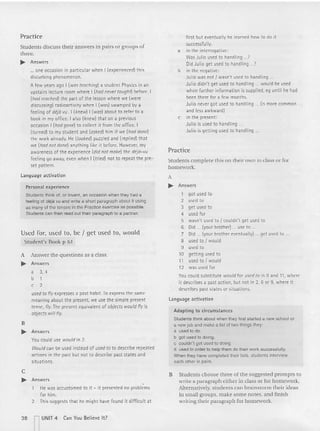 Pract ice
Students discuss their answers in pairs or groups of
th ree .
.... Answers
... one occasion in particular when I (experienced) this
disturb ing phenomenon.
Afew years ago I (was teaching) a student Physics in an
upstairs lecture room where I (had nevertaughtl before. I
(had reached) th e part of th e lesson where we (were
discussing) radioactivity when I (was) swamped by a
feeling of deja vu . I (knew) I {was] about to refer to a
book in my office. I also (knew) that an a previous
occasion I (had gone) to collect it from th e office. I
(turned) to my student and (asked) him if we (had done)
the wor k already. He (looked) puzzled and {replied) th at
we (had not done] anything like it before. However, my
awareness of the experience (did not make) th e de
j 6-vu
feeling go away, even when I (tried) not to repeat the pre-
set pattern.
Language act ivation
Personal experience
Students think of, or invent, an occasion when they had a
feeling of deja vu and write a short paragraph about it using
as many of the tenses in the Practice exercise as possible.
Students can then read out their paragraph to a partner.
Used for, used to, be I get used to, would
Student's Book p 61
A Answer the ques tions as a class.
.... Answers
a 3,4
b 1
c 2
usedto fly expresses a past habit. To express th e same
meaning about the present, we use the simple present
tense, fly. The present equivalent of objects would fly is
objects will fly.
B
.... Answers
You could use would in 2.
Wouldcan be used instead of used to to describe repeated
actions in the past but not to describe past states and
situations.
c
.... Answers
He was accustomed to it - it presented no problems
for him.
2 This suggests t hat he might have fou nd it difficult at
first but event ually he learned how to do it
successfully.
a in th e interrogative:
Was Julio used to handling ...7
Did Julio get used to handlin g ...7
b in the negative:
Julio was not I wasn't used to handling .
Julio didn't get used to handling ... would be used
when furt her information is supplied, 1'9 until he had
been th ere for a few months.
Julio never got used to handling ... (is more common
and less awkward]
c in th e present :
Julio is used to handlin g .
Julio is getting used to handling .
Practice
Students complete this on their own in class or for
homework.
A
.... Answers
1 got used to
2 used to
3 get used to
4 used for
5 wasn't used to I couldn't get used to
6 Did (your brother) ... use to ...
7 Did (your brother eventually] ... get used to .
8 used to I would
9 used to
10 getting used to
11 used to I would
12 was used for
You could substitute would for used to in 8 and 11, where
it describes a past action, but not in 2, 6 or 9, where it
describes past states or situat ions.
Language activation
Adapti ng t o circumstances
Students think about when they first started a new school or
a new job and make a list of two things they:
a used 10 do.
b got used to doing.
c couldn't get used to doing.
d used in order to help them do their work successfully.
When they have completed their lists, students interview
each other in pairs.
B Students choose three of the suggested prompts to
write a paragraph either in class or for homework.
Alternatively, students can brainstorm their ideas
in small groups, make some notes, and finish
writing their paragraph for homework.
38 n
UNIT 4 Can You Belie ve It?
 