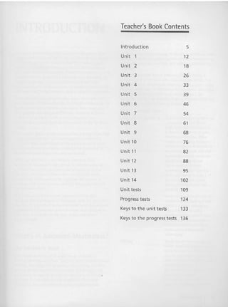 Teacher's Book Contents
Introduction 5
Unit 1 12
Unit 2 18
Unit 3 26
Unit 4 33
Unit 5 39
Unit 6 46
Unit 7 54
Unit 8 61
Unit 9 68
Unit 10 76
Unit 11 82
Unit 12 88
Unit 13 95
Unit 14 102
Unit tests 109
Progress tests 124
Keys to t he unit tests 133
Keys to the progress t ests 136
 