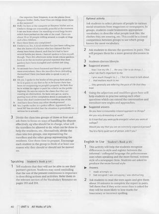 Tell stude nts that they will not be able (0 see their
partner's pictu re. Students may need reminding
that the use of the present continuous is im portant
in describ ing actions and activities. Refer them to
the relevant section of the Vocabulary Resource on
pages 193 and 194,
3 Divide the class into groups of three or four and
ask them to focus on ways of ha ndling the dispute
effectively, eg who should be in cha rge, what will
the travellers be allowed to do, what can be don e to
help the residents, etc. Alternatively, divide the
clas s into two groups, one rep rese nting the
travellers and the ot he r grou p representing the
residents. Give them time to prepare. Encourage
each student in the group to think of at least one
reason 'why they should or should not be moved
on.
Our reporter, Kate Simpson, is on the phone from
Shepton Mallet. Ilello, Karc' How are things down there
at the moment?
KS '1'11. I'm here at the campsite at Sheptnn Mallet and er.
l bclicve things are reasonably peaceful at the moment.
I can see frum where I'm standing several large lorr ies
which have parked on the side of the road. There are
about 20 or 30 people milling around, a couple of dogs
and a few children.
N Have there been any complaints?
KS [believe so. Yes. A local resident has just been telling me
tha t she knows of a farmer who has claimed that his
sheep have been chased, and that he's h ad 10 have
seve ral lambs put down. I haven't spoken to him myself,
though. Then this afternoon some locals whose gardens
back on to the recreation ground reponed that their
ga rde ns have been trampled a nd rubbish left Ir ing
around.
N Su animals have been harassed and th ere's a general
mess everyw here. Have the travellers been defending
themselves? Haw you bee n able to speak 10 any of
th em?
KS Oh yes. [ spoke to the lead er uf this group here and er,
he is at pains to say that as far as he knows there has
been 110 trespassing on people's property. He feels that
he is within his rights 10 park his vehicle on the pu blic
h ighway. III' says he rejects the claim that they a re
causin g an obstruction . He feels very gOI at, and is
putt in g most of the complaint s down to prejudice by
those who don't understand the travelling way of life.
N And have there been any other d evelopments?
KS Y
es. I spoke ear lier to a police officer. App arently the
IocatMp has decided that the situatio n is potentially so
serious he is act ually .
Student's Book p 65
English in Use
1 Th is activity wiII help the students recognize
differences in style and register between the
informal I colloquial language the policewoman
uses when speaking an d the more formal. written
style of a newspaper item. Students arc asked to
produce the more formal style.
.... Answers
Optional activity
Ask students to select pictures of people in various
social situations from magazines or newspapers. In
groups, students could brainsto rm appropriate
vocabulary LO describe what people look like, the
clo thes they are wearing, etc. This could be a timed
compe tition between groups to see which group
knows the most vocabulary,
1 made attempts to
2 had occupied I was occupying I was obstruc ting
2 Ask students to read the texts again and give them
about 10 minutes to complete the report in pairs,
Tell them that if they write more than is asked for
they will be more likely to lose marks for
inaccuracy or incorrect spe lling.
2 Ask stud ents to discuss the questions in pairs. This
will prepare them for a more gene ral discussio n in
3.
3 Students discuss lifestyle.
.... Suggested answers
._. how I live my life.' ... the way I like to do things. { .
whot I do that's important to me.
... I give much thought to. I ... I feel the need to talk about.
I ... that matters much to me.
... they generally are referring the pace of life that they
lead.
4 Using the adjectives and modifiers given here will
help stude nts to practise asking each other
questions which can extend the conversation and
introduce new angles and ap proac hes.
.... Suggested answers
Do you have a reosonably relaxed approach to things?
Are you very demanding at work?
Is it true that you were quite energetic when you were at
college?
Would you soy that you are on extremely organized person?
You're a fairly quiet sort ofperson, aren't you?
Student's Book p 64
Speaking
1
40 nUNIT 5 All W a lks of life
 