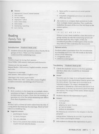... Answers
3 apprcacnec I neared I moved towards
4 w~re thrown
5 no one I nobody
6 neqctiated I talked
7 leave I move away
8 wer~ closed
9 monitoring I watching
10 over I during
5 Some conflict is needed plus an overall positive
attitude.
6 Lcnq-term unhappiness and tens-en can adv~rsely
affect your health.
2 Ask stud ents to compare their answers to I with
their mu hiple-choice selection. They could also
underline the parts of the text that led them to the
correct option .
... Answe rs
1 A 2 C 3 C 4 B 5 B 6 D
Reading
Family Ties
If there is tim e. there could be a class discussion or
group activit)' on why the remaining op tions are
incorrect and why they might. at first , be
cons ide red possible, ic which parts of the text do
they refer rot This could done for ho mework.
Student's Book p 68
Check the students' a nswer to the first qu estion
and then elicit why it could be an 'extended
metaphor',
... Answer
Optional activity
Students select a quotation from the introduction
as a heading and write 150- 200 words in the form
of one of the following:
• a magazine article.
• a letter to a newspaper.
The writer uses the image of an earthquake to describe
the way dramatic, new psychological th eories spread from
th e USA to Britain. This image can be described as an
'extended metaphor'. The image is developed (the
eart hquake is followed by a tidal wave) and referr ed to at
several points in th e text, ~g movements which first shake
that country I The energyof these waves I Britain absorbs
the main impact
2 Students discuss the expressions in pairs,
~ Answ~rs
1 reaching Britain
2 to try out
3 adopting th e lat est theories
4 qet back to normal
5 produce an atmosphere
The following are connected to the metaphor in the first
paragraph;
coming ashore I following the new tide I to get my feet
wet I create a psychological climate.
3 Ask students to discuss the expressi ons in pairs.
Vocabulary
1
Introduction Student's Book p 66
1 Students discuss the quotations about fam ily life in
groups of three. Make sure that students
understand the underlying irony.
Note s
'Children begin by tovtng their parents ." ,
Oscar Wilde: 19th cent ury Irish poet and dramatist.
'Parents are the last people ." ,
Samuel Butler: 19th century English novelist, essayist
and critic.
'Happiness ill marriage .. .•
Jane Austen: 19th century English wr iter,
'Marriage is the waste-paper basket ... '
Sidney Webb: late 19th I early 20th cent ury English
socialist economist and distinguished historian.
Read ing
1 Refer students to the Exam tip on multiple-choice
questions in Paper 1.Students write answers to 1-6
on their 011 or in pairs. Ixote that the wording of
question 4 in I for the initial skimming task differs
fro m that of question 4 in 2,)
Note
All that's left is a Hand ofGold is taken from the title of
a song about the break up of a marri age. Band ofGold
refers to a wedding rin g,
... Suggested answers
psychological changes
2 t ry family therapies
3 They are undecided.
4 Scme of the problems that children of divorced
couples have pre-date the divorce.
All Walks of lif~
UNIT 5 ~ 41
 