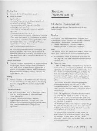 Selecting ideas
3 Students discuss the q uestions in pairs.
~ Suggested answers
Significant facts:
- the lock of leisure facilities and the rising number of
unemployed youngsters in the town
- the move would re}ult in higher prices and less
ovoilobility to the less well-off
- more discos for young people, reuoorants open late,
night·clubs
- Would cost be a significant foetor ...?
-I do not earn very much, so mostthings are too expensive
- There is not much to do in the evening except go topubs.
Facts supporting each other: not enough facilities I what
is available is too expensive I nothing much for young
people to do, especially in the evenings
There are no obvious contradictory facts.
Ask students to di scuss possible conclusions and
recomm endations, eg Should the sports hall be
sold of!?Will extra facili ties stop va ndalis m? What
are the disadvantages oflate-night venues such as
night-clubs?
Planning your answer
4 Draw the students' attention to the suggested plan
for the report and encourage them (Q discuss in
pairs what wo uld be relevant and app ro priate to
includ e in each o f the sections. Refer them to the
relevant section s of the Voca bulary Resource on
pages 194 and 195.
Writing
5 Remi nd st ud ents to check thei r work for accuracy
and the correct reg ister. Refer them to the Writing
Resource on page 19  for another ex am ple of a
repo rt.
Optional activities
Ask st udents to w rite a repl y to their report in the
form of a letter prod uced by th e d irectors of
Equip Leisure Ltd.
2 Organize a discussio n in which a gro up
support ing Equip Leisure Ltd a rgue their case
against a group representing you ng people in the
town. They will need lime to prcpare their
argum ents.
Structure
Preconceptions
In t rod u ct io n Stude nt's Book p 72
Ask students to di scuss the question and pictures
b riefly in pairs.
Rea d in g
Explain that a rag-and-bone I1IWI is som eone who
tra des in old clo thes, furniture. etc. usually collecting
fro m people's homes with a h orse and cart.
A Divid e th e class into grou ps of three and
encourage them to m ake their title sho rt.
Note
The original title of this articl e was The Flat Season and
came fro m a series of a rticles entitled Urban Myths.
B Give students about 10 minutes to punctuate the
text in pairs. Th ey then com pare their version with
another pair's.
~ Suqqested answer
Afriend of mine worked in a council housing department
in the north-east. On one occasion, I'll.' had to deal with an
ageing rag-and -bone man, who had been relocated from
his suburban caravan home of fifty years to the top of a
high-rise block of flats. The old fellow, reluctant to
surrender his mobile abode, settled in grudgingly,and
pretty soon complaints found their way to the housing
office.
'Well, you see, we hear all these funny grating and
grinding noises coming from the flat at all hours.
Whenever he uses the lift, it seems like hours before it's
free - and there's a strange sort of country-type smell in
there - always!'
Aware that prejudice can colour a person's perceptions,
the housing officer set out to the block of flats one
evening, ready to pacifythe neighbours and show them
the error of the ir ways. But when she arrived in the lobby,
she found the lift occupied.
'It's that dirty old fellow, love; whispered a tenant through
the crack of a door. 'He goes up and down in the lift all
night long. Don't bother waiting. Why don't you use the
stairs? It'll be quicker, you'll see!'
The housing officer tackled the sta ircase to meet the
elderly resident on the seventeenth floor. The lift doors
opened slowly to reveal the old man and a secret
cohabitant ~ his trusty old bag-of-bones horse, fresh from
a run-around outside.
All Walks of Life UNIT 5 n43
 