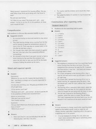 'Good heavens!' stammered th e housing ctflcer;'Are you
mad? What d'you th ink you' re doing with tha t horse in
here?'
The old man was fu rious.
'Eh? What do you mean? The horse can't. well ... poor
anim al - he has to use th e lift. In his condition, all those
stairs would kill him!'
Comprehension
Ask studen ts to discu ss the answers briefly in pairs.
.. Sugg~sted answers
He resented having to move and wanted to stay where
he was.
2 They kept hearing strange noises coming from his flat
and he seemed to spend an ext raordinary amount of
time in the li ft. there was also an unusual smell in th e
lift after he had been using it.
3 She thought they might have been prejudiced against
the man, who had come from somewhat different
surroundings.
4 He seemed to think that it was quite normal to have a
horse sharing his fl at and that t he complaint was
about the fact th at he had used the lift for the horse
instead of taki ng t he animal up the stairs.
Direct and reported speech
A
.. Answers
Statements:
'When~ver he uses the lift, it seems lik~ hours before it's
free - and there's a strange sort ofcount ry-type smell in
there - a/ways!'
'It's that dirty old fe/low, tove: 'Hegoes up and down in the
lift all night long.'
'It'll ee quicker, you'll see!'
7he horse can't, well ... poor animal - M has to use the lift.
In his condition, all those stairs would kill him!'
Advice or instructions:
'Why don't you use the stairs?'
'Don't bather waiting.'
Questions:
'Are you mad? Whatd'yau thi nk you'redoing with that
horse in here?'
'What do you mean?'
B
.. Answers
Peter said (that) he was worried about th e test the
follo wing day' next day' day after.
2 The teacher told the children nat to touch the ' thor
switch.
3 Tom asked his father if' whether he had finished the
book or not.
Constructions after reporting verbs
Studen t's Book p 7J
A Students do the matching task in pairs.
.. Answers
1 e, fandg
2 a and b
3 a and b
4 a.b anc c
5 c and f
6 a.b and d
7 a, b and d
8 a, b and d
9 9
10 aandb
11 h
12 c and f
B
.. Suggested answers
1 The neighbours complained that they could hear funny
noises comi ng f rom the fl at at all hours. They also
complained that wh enever he used th e lift, it seemed
like hours before it was free - and the re was always a
stran ge smell in there.
2 The ten ant whispered to the housing officer that it
was the old man and he went up and down in the lift
all night long.
3 The tenant told f advised the housing officer not to
bother waiting. He suggested using the stai rs f th at
she should use ' used the stairs, adding that it wou ld
be quicker.
4 The housing officer, somewhat taken aback, asked t he
old fellow if he was mad. HI.': then asked the old man
what he thought he was doing with th e horse in th ere.
5 The old man, anqered by the housing officer's
question , asked him what he meant. The old fellow
then said ' explained that the horse had to use the lift
because in his conditi on all the stairs wou ld kill him!
c
.. Answers
It is not necessary to change would when reporting direct
speech as the mocais would, could, or might do not
chang e whether used afte r a reporting verb in the past or
a reporting verb in the present.
It is not necessary to change the verb, w hen you
report what someone often says or somethi ng whi ch
is a fact or usuall y true.
44 nUNIT 5 All Walks of life
 