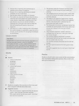 2 Because this is reporting what someone says or
believes at the moment of speaking.
3 Because this is reporting somethi ng you assume
somebody will say in the future.
4 See the above reason for modals not changing.
S Themodals can, may and will stay as they are after a
reporting verb in the present but usually change to
could, would or might after a reporting verb in th e
past. However you can use can and will after a
reporting verb in th e past if you want to stress th e
fact that something still exists or has not yet
happened.
6 Will stays as it is after a reporting verb in the present
but usually changes to would aft er a repcrtmq verb in
the past, eg Hesaid that ifhe wasgoing to be delayed.
he would phone.
Language activation
Soap Opera
Students think of a scene from their favourite soap opera or a
play they have seen recently. in which an interesting
conversation took place. In pairs, students ten their partner
who said what to whom. The teacher then chooses one or
two students to tell the class about the scene. Students could
then wrile 0IJt the reported conversation for homework.
Adverbs
A
.. Answers
a lack of enthusiasm:
grudgingly
reluctantly
hesitantly
2 a loss of self-control:
furiously
angrily
emotionally
aggressively
3 a more positive attitude:
patiently
generously
tactfully
politely
HJgerly
B Students complete this exercise on their own and
the n compare with the rest of the class.
.. Suggested answers
Polly insisted (angrily I aggressively) that she was not
a punk - never had been and never woul d be.
Polly angrily denied that she was a punk ~ never had
been and never would be.
2 The secretary asked Mrs Thompson (politely) if she
would care to look through the plans before the
meeting.
3 The managing director (tactfully) urged I askedI told
Frank not to mention the matter to anyone as it was
extremely delicate.
4 The leader of the opposition (aggressively I angrily)
accused the Prime Minister of failure and suggested
that he I she should admit I admitted th at the
government had made mistakes.
S The Ambassador (reluctantly I grudgin gly) replied that
if pressed, he would probably have to say I admit that
he was not in favour of the new anti-terrorist
measures.
6 Sally hesitantly explained I replied I admitted I
confessed that she had never really given marriage
any serious thoug ht.
7 The secretary (angrily) complained I protested
(emotionally) that she had had enough and added that
she just couldn't take any more.
The secretary furiously announced that she had had
enough.
8 The porter (politely) advised the hotel guest to take
the lift
The port er suggested that the hotel guest should take
the lift
Practice
Students should make some no tes on the conversation
they had before telling their partner. They could write
this up for homework.
All Walks of Life UNIT 5 n45
 
