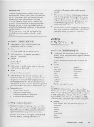 Optional activity
Students could produce their own guide to local
entertainment for the coming week. This could be
set as a class project, with students divided into
small groups. each responsible for one area
tctnema. concerrs. dance, an. etc.). Encourage
students to use some of the descript ive language
from the text an d to wr ite in a simila rly concise
style. The finished gu ide could then be distributed
to other classes.
NB vou may prefer to do thi s activity after the
vocabulary section on adjectival order which
follows.
punchtness. dramatic quality and enigmatic
ap peal.
2 Allow at least 10 minutes for thi s stage. Students
work in small groups. discussing the three areas
and noting [heir ideas on each. One member of
each group should act as the spokesperson and
could write main points on a flip chan, for
presentation to the class.
3 Students should assess each group as they present
their ideas to the class. AI the end, a VOIC could be
taken as to which group has the best Ideas.
Students then read the screenplay su mmary and
evaluate the title , coveri ng aspects such as
Negative:
unconvincing
pretentious
trivial
phoney
wooden
Positive:
under-rated
perceptive
subtle
moving
exquisite
compelling
intric
ate
Writing
In My Opinion... ~
In troduction Student's Book p 78
1 Explain that this section looks at the language of
reviews. where both positive and negative opinio ns
are expressed.
In pairs. students divide the adjectives into two
lists.
... Answers
Play the tape right through.
Note
David Marner is anAmerican playwright and film
director, born in 19-17. Of his plays. Glengarry Glen Ross
(1984) won the Pulitzer prize; Speed-tile-Plow. writte n
in 1988. is a scathing portrayal of the American film
industry. Other films include House ofGames (1987 );
Homicide (1991). Things Cllangewas released in 1988.
... Answers
Words from the above lists used in the discussionare:
under-rated
moving
exquisite
phoney
unconvincing
subtle
compelling
Student's Book p 7&
Student's Book p 77
Elicit [he meaning of big-budget an d block-buster
by asking students for some examples ofCUITem
films of this type. Avoid any discussion of plot or
opinion as this comes up in the next section.,
Vocabulary
1 Ask students to thi nk about what the flrst
adjectives in each pair ccnvev.
.. Answer
Speaking
1
They are both adjectives that refer to qualities.
2 Students discuss 1-6 in pairs, making the
necessary corrections.
.. Answers
correct: '. 2. 3, 5
incorrect: 4, 6
3 Ask students to decide on the order in pairs and
confirm this on the board.
.. Answer
Quality, size, shape, age, colour
4 Refer stud ents to [he releva nt sections ofthe
Vocabulary Reso urce on page 194. Students write
the phrases indi viduall y. Encourage them to usc
their imagination to the full a nd to write de tailed
descriptions. In pairs, stude nts [hen exchange their
phrases and check the order of the adjectives used.
.. Suggested answers
1 a bizarre modern sculpture
2 a precocious young musician
3 a sumptuous 19th centuryopera house
4 an overweight middle-aged tenor
Culture Vult ures UNIT 6 n
I
47
 