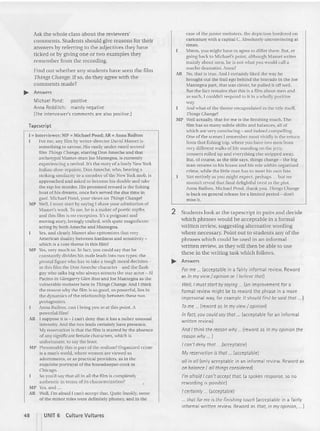Ask the whole class about the reviewers'
commen ts. Stude nts should give reasons for their
an swers by referring (0 the adjectives they have
ticked or by giving on e or two examples they
remember from the recording.
Find out whether any students have see n the film
Things Change. Ifso, do they agree with the
comments made?
... Answers
Michael Pond : positive
Anna Redditch: mainly negative
(The interviewer's comments are also positive.l
Tap escri pt
I =' Intervi ewer; MP =' ~(jchael Pond; AR =' Anna Raihon
For me. any film by write r-director David xtamet is
something 10savour, His vastly under-rated second
film Things Clul1Igt'. ..tarring Don Ameche and thai
archetypal xtamcr- man joe xtamegna. is currently
experien cing a revival. II'.. the story of a lowly Xew York
Italian shoe- repairer. Don Ameche, who. bearing a
striking slmllarity ro a me mber of the X ew York mob, is
ap proached and asked to become his do uble and take
the rap for murder, I lis promised reward is the fishing
boa t of his dreams. once he's served the due time in
gaol. ~lichael Pond, your views on Things Change?
MP Well, I mus t start by sayi ng I share your admiration of
Marner's wor k, To me, he is a maker of poetic myths
and this film is no exception, It's a poignant and
moving slory. lovingly crafted, wit h quite magnificent
acting by both Ameche and Mantegna.
Yes, and clearly xtamcr also epito mizes that very
America n duality between hardness and sensitivity -
which is a core theme in th is film?
Mi' Yes,very mu ch so. In fact, you could say that he
constant ly divides his ma le leads into two types: the
pivota l figure who has to take a tou gh mo ral decision -
in this film the Don Ameche character - and the flash
guy who talks biRwho always attracts the star actor - Al
Pncinn in G/ellgarry G/rll Ross and Joe Mantegna as the
vulnerable mobster here in Til ings Change. And I think
the reason why the film is so good , so powcrful.Hes in
the dynamic s of the rela tionship be tween these n vo
protagonists,
Anna Ratlton. ca n I bring you in at this point. A
powerful film?
AH I suppose it is - [ can't deny tha t il has a rather unusual
inte nsity; And the two leads certainly have presence.
My re
s crvaricn is tha i the film is marred by the absence
of any significan t female cha racters, which is
unfortunate, to say rhc least.
~I P Presumably thi ~ is pari of the realis m? Organized crime
is a man's world, where women are viewed as
ad ornments, or as practical provide rs. as in the
exquisite portrayal of the house keeper-cook in
Chicago,
So you'd say that all in all the film is completely
authentic in terms of its characterization?
MP Yes, and .. .
AR Well, I'm afraid I can't accept that. Quite frankly, some
of the minor roles were definitely phoney. and in the
48 r UNIT 6 Culture Vu ltures
case of the jun ior mobs ters, the de piction bordered on
caricature with a ca pital C. Absolutely unconvincing at
limes.
xrnun. you might have 10 agree 10 differ there. But. er
going hack to Michael's point, although Marner writes
ma inly about men, he is no t what you would call a
macho dramatist, Anna?
IR vo. (hal is true. And I certainly liked the-way he
brought out the frail ego behind the bravado in the Joe
Man tegna part , that was clever, he pulled it offwell.
But the fact remains thai this is a film about men and
as such. I couldn't respond to it in a wholly positive
way,
And what of the theme encapsulated in the title itself
Things Cha/lgrl
~I P Well actually, that for me is the finishing touch . The
film has SO many subtle shifts and balances. all of
which are very convincing - and indeed compelling.
One of the scenes I remember most vividly is the return
from that fishing trip. where you have IWO men from
very different walks of life standing on the jelly,
trousers rolled up and everything etsc stripped away.
But. of course, as the title says. things change - the hig
man returns 10 his house and his role within organized
crime, while the little man has to meet his own fa te.
:'01 entirely as you might expect, perhaps ... but we
mustn't reveal that final de lightful mist in the plot.
Anna Hailton, Michael Pond , thank you. Things Clwn1:t'
is back on general release for a limited period - do n't
mise.. it.
2 Students look at the tapescript in pai rs and decide
which phrases would be acceptable in a formal
written review. suggesting alternative wording
where necessary. Point out 10 students any of the
phrases which could be used in an informal
written review, as they will then be able to use
these in the writing task which follows.
... Answers
For me ... (acceptable in a fairly informal review, Reword
as In my view/ opinion or I believ e that)
Well, I must start by saying ... (an improvement for a
form al review might be to rewo rd the phrase in a more
impersonal way, for exampl e It should fi rst be said tha t ... )
T
o me .., (reword as In my view / opinion)
In fact, you could soy tho t ... (acceptable for an informal
written review)
And I think the reason why .. (reword as In my opinion the
reason why .., I
I can't deny that ... (acceptable)
My resen-ation is that ... (acceptable)
all in all (only acceptable in an informa l review. Reword as
on balance I 01/things considered)
I'm afraid I can't accept that. (a spoken response. so no
rewording is possible)
I certainly ... (acceptable)
... that for me is the fin ishing touch (acceptable in a fairly
informal written review, Reword as that, in my opinion, ... )
 