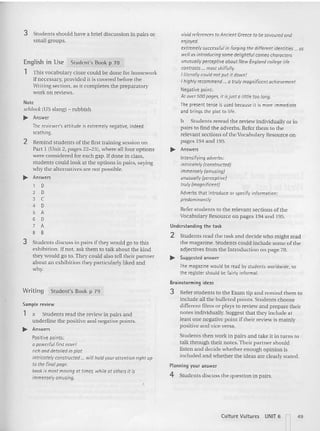 Writing Student's Book p 79
3 Stude nts sho uld have a brief discussion in pairs or
small groups.
This vocabulary doze could be done for homework
if necessary, provided it is covered before the
Writing section. as it co mpletes the preparatory
work on reviews.
Sample review
1 a Students read the review in pairs and
underline the positive and negative points.
..... Answers
Positive points:
a powerful first navel
rich and detailed in plot
intricately constructed... will hold your attention right up
to the final page.
book is most moving at times. while at oth ers it is
immensely amusing.
Planning your answer
4 Students discuss the question in pairs.
vivid references to Ancient Greece to be savoured and
enjoyed.
extremely successful in forging the different identi ties .. as
well as introducing some delightful cameo characters
unusually perceptive about New England college life
contrasts ... most skilfully.
I literally could not put it dawn!
I highly recommend ... a truly magnificent achievement
Negative point:
At over 500 pages, it isjust a little too long.
The present tense is used because it is more immediate
and brings the plot to life.
b Stude nts reread the review ind ividually or in
pairs to find the adverbs. Refer them to the
releva nt sec tions of theVocabulary Resource on
pages 194 and 195,
..... Answers
Intensifying adverbs:
intricotely (constructed)
immensely (amusing)
unusually (percept ive)
truly (magnificent)
Adverbs that introduce or specify information:
predominantly
Refer students to the relevant sections of the
Vocabulary Resource on pages 194 an d 195.
Understand ing the ta sk
2 Students read the task and decide who might read
the magazine. Students could include some of the
adjectives from the Int roduction on page 78.
..... Suggested answer
The magazine would be read by students worldwide, so
the register should be fairly informal.
Brainstorming ideas
3 Refer students to the Exam tip an d remind the m to
include all the bulleted points . Students choose
different films or plays to review and prep are their
notes individually,Suggest that they include at
least one negative point if their review is mainly
positive and vice versa.
Students then work in pairs and take it in turns to
talk through their notes,Their partner should
listen and decide whether enough opinion is
included and whether the ideas are clearly stated.
Student's Book p 78
English in Use
1
Note
selllock <US slang) - rubbish
..... Answer
The reviewer's attitude is extremely negative, indeed
scath ing.
2 Remind students of the first training session on
Pan 1 (Unit 2, pa ges 22-23), where all four options
were considered for each gap. Ifdone in class ,
students could loo k at the options in pairs, saying
why the alternatives are not possible,
..... Answers
1 0
2 0
3 C
4 0
5 A
6 0
7 A
8 B
3 Students discuss in pairs if they would go to this
exhibition. If not, ask them to talk about the kin d
they would go 10.They could also tell their partner
about an exhibition they parti cularly liked and
why.
Culture Vultures UNIT 6 49
 