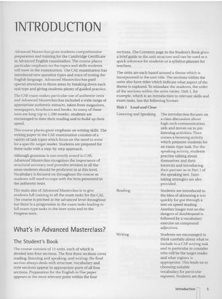 lNTRODUCTlON
sections. The Contents page in the Student's Book gives
a briefguide to the unit structure and can be used as a
quick reference for students or a syllabus planner for
teachers.
The units are each based around a theme which is
incorporated in the unit rule. The sections within the
units also haw titles which indicate what aspect of the
theme is explored. To st imulate the students, the order
ofthe sections within the units varies. Unit I, for
example, which is an introduction to relevant skills and
exam tasks. has the following format:
Unit I Loud and Clear
Students are encouraged to
think carefully about what to
include in a CAE writing task
and in particular to consider
who will be the target reader
and what register is
appropriate. This leads on to
choosing suitable
vocabulary for particular
registers. Students are then
listening and Speaking The introduction focuses on
a class discussion about
high-tech communication
aids and moves on to pre-
listening activities. Then
comes a listening activity
which prepares students for
an exam-type task. For the
speaking activity, students
practise talking abou t
themselves and their
interests and introducing
their partner as in Part I of
the speaking test. Turn-
taking strategies are also
provided .
Students are introduced to
the idea of skimming a text
quickly for gist through a
text on speed reading.
Anothe r longer text on the
dan gers of doubfespeak is
followe d by a vocabulary
exercise on compound
adjectives.
Reading
Writing
The Student's Book
What's in Advanced Masterclass?
Advanced Masterdass gives students comprehensive
preparation and training for the Cambridge Certificate
in Advanced English examination.The course places
particular emphasis on the topics and skills students
will meet in the examination. The CAE examination has
introduced new question types and ways of testing the
English langu age. Advanced Masterctasshas paid
special attention to those areas by breaking down each
task type and giving students plenty of guided practice.
The CAEexam make s particular use of authentic texts
and Advanced Masterclass has included a "ide range of
appropriate authentic extracts, taken from magazines.
newspapers, brochures and books. As many of these
texts a re lon g (up to 1,200 words), students are
encouraged to lime their reading and to build up their
speed.
This course places great e mphasis on writing skills. The
writing paper in the CAEexamination consists of a
variety of task types which focus on the need to write
for a specific ta rget reader. Students arc prepared for
these tasks with a step-by-step approach.
Although grammar is not overtly tested in CAE.
Advanced Masterclass recognizes the importance of
structural accuracy and provides revision in all the
areas students should be proficient in at this level.
Vocabul ary is focused on throughout the cours e as
students 'will need to co pe with the texis presented in
the authentic texts.
The main aim ofAdvanced Masterciass is to give
students full training in all the exa m tasks for the CAE.
The course is pitched at the adva nced level throughout
but there is a pro gression in the exa m tasks leading to
full exam-type tasks in the later un its and in the
Progress tests.
The course consists of 14 un its, each ofwhich is
divided into four sections. The first three sections cover
reading, listening and speaking, and writing: the final
section always deals with structure. Vocabulary and
style secti on s appear in appropriate parts of all four
sections. Preparation for the English in Use paper
appears at the most rele vant poim within me four
Introducti on n 5
 