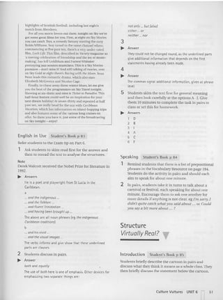 nor only ... bur (also)
eithe r or
neirher nor
Remind students that there is a list of prepositional
phrases in the Vocabulary Resource on page 194.
Students do the activity in pairs and should each
aim to speak for abo ut one minute.
Structure
VirtuallyReal? •
Introduction Student's Book p 85
Stude nts briefly describe the cartoon in pairs an d
discuss what they think it mean s as a who le class. They
then briefly discuss the statement below the cartoon.
Student's Book p 84
2 In pairs, students take it in tu rn s to talk about a
carnival or festival. each speaking for about one
minute. Encourage them to ask one another for
more details if anything is not clear, eg I'm sorry, I
didn't quite ca tch ionat you said about ... or Could
YOIl say a bit m ore about .,. ?
Speaking
1
4
.... Answer
The commas signal additional information. given at phrase
level.
5 Students skim tbe text first for general meaning
and then look carefully at the option s A- J. Give
the m 10 minutes to complete the task in pairs in
class or set this for ho mework.
.... Answ ers
1 D
2 B
3 I
4 A
5 C
6 E
3
.... Answer
They could not be changed round, as the underlin ed parts
give additional information tha t depends on th e firs t
statements having at-eaov been made.
highlights of Scottish football. including last night's
match from Aberdeen.
For all you movie lovers OUI there, tonight on Sky we've
got some greer films for you. f irst, ar eight on Sky Movies
yuu can catch Toys, a com edy fantasy starrin g the zany
Robin Williams, Stay tuned 10 the same channel where.
commencing at five past ten. there's a very under-rated
film, L/lsh Ute. This film, described in t1rierymagazinc as
'a moving celebrancn of friendship and the joy of music-
making', has jeff Goldblum and Forrest Whitaker
portraying jazz session musicians. This is a Sky xrovtes
premiere - don't miss n: And still talking of movies. over
on Sky Gold at eight there's Racing uith the Moon. Sean
Penn leads thts romantic drama. which also stars
Elizabeth ~IcGo'ern and Nicolas Cage.
Finally. 10chase away those winter blues. let me giv
e
you the best of the programmes on Sky Travel tonight,
Showmg at sill.-thirty and nine is TId:n to Paradise. This
half-hour feature could well be an Inspiration for your
next dream holiday! AI seven-thirty and repeated at half
pas t ten. we reall)' head for the sun with Caribbean
Vacm;of/, which has information on island -hopping trips
and also features some of the various long cruises on
offer. So there you have it. just some of the broadcasting
on Sky tonight - enjo)~
English in Use Student's Book p 8 3
Refer stude nts to the Exam tip on Part 6.
1 Ask stude nts 10 skim read first for the answer and
then to reread the text to analyse the structures.
Note
Dere kWalcott received the Nobel Prize for literature in
1992.
.... Answers
He is a poet and playwrigh t from St Lucia in the
Caribbean.
a
... and the indigenous ..
... and the folklore ...
... and fluent Trinidadian ...
... and having been brought up ...
The above are all noun phrases (eg the indigenous
Caribbean traditions)
b
... and hisvivid ...
... and the visual images...
The verbs informs and give show that th ese underlin ed
parts are clauses.
2 Stude nts discuss in pairs.
.... Answer
both and equally
The use of both here is one of emphasis. Other devices for
emphasizing two separate things are:
Culture Vultures UNIT 6 - 51
 