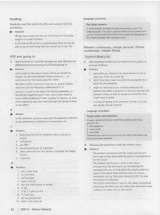 Readin g
Students read the article briefly and answer the two
questio ns.
.... Answers
VR can now create the illusion of 'being there' by using
goggles to create illusions.
In the fut ure VR will be so sophisticated that we may be
able to do all the things that we cannot do in real life.
Will and going to
A Ask students 10 read the sentences and discu ss the
differences in meaning of will and going to.
.... Answers
willis used to talk about events which are certai n to
happen, eg The next OlympicGames willbe in ..., or
predicti ons for the future, eg with Ithink...
NB shall is often used with Iand we. In spoken English
sholland willare frequently abbreviated to 'If.
going to is used to talk about the strong probability of
something happening quit e soon, often when there is
some visible evidence of what is going to happen, eg Look
crthe appalling waythat man'sdriving!He's going to have
on accident!
B
.... Answer
In this sentence, goingto expresses the speaker's intention
to do something in contrast to its meaning in A.
c
.... Answers
determination (or for emphasis when a person is
angry)
2 willingness
3 an offer
4 an announcement of a decision
5 shall used with the first person to expressthe simple
future
6 a promise
D
... Answers
1 will ! shall send
2 'III will help
3 will increase
4 shall! will be
5 Are you really going to accept
6 'II ask
7 'II be ! 's going to be
8 'II ! will buy
9 are we going to do
10 shall ! will never do
52 I UNIT 6 Culture Vultures
l anguage activation
The Great Zoraster
In small groups. students choose one person to be The
Great Zoraster. The other students think 01two questions to
ask the fortune teuar about the future using will and going 1
0.
The Great Zoraster then answers them!
Present continuous, simple present , future
continuous. simple future
Student's Book p 86
A Ask students to discuss the questions in pairs or
groups of three.
... Answers
askswhat you intend to do, have planned to do or
what you think you might do.
2 asks if you have made any definite arrangements or
plans for the weekend.
2 might be follo wed by an invitation because the
speaker has asked a question to fi nd out whether the
ustener is busy, or free to accept an invitation they
might have in mind.
is a way of asking what someone intends to do but
has maybe not yet planned.
language activation
Fut ure plans and intentions
In pairs. students find out what their partners are doing I
going to do
1 this weekend.
2 next month.
3 next year.
Students then take it in turns to tell the rest of the class one
thing about their partners.
B Discu ss the qu estions with the whole class.
... Answers
Thepresent continuous and the simple present are
both used to talk about definite plans or arrangements
for the future.
The present conti nuous is used to talk about
arrangements for the future, eg I'm meeting the
managing directorot 2.30 while the simple present is
used to talk about fixed starting times of events,
timetables, etc. eg The coach leavesat 6.30. The new
term begins on Monday.
The future continuous is used to talk about predicti ons
which you are fairly sure will take place and which may
cont inue for some time in the future.
 