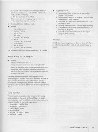 You have to use the simple future instead of the future
continuous when you use a verb which is not normally
used in continuous tenses,
eg This time next weekI'll be in Paris.
1t'1/ seemstrange not having toget upearly tomorrow.
I'll feel lost withoutyou next weekend.
C This could be set for homework.
~ Answers
1 'II { will be working
2 'II { shall I will be
3 will be flying
4 will have
S 'n {shallI will be doing
6 will be
7 'II { shall I willall be living
8 'II { will seem
9 will be telling
10 'II { shall { will be travelling
NB '[l can be used in all sentences except 3, 4, 6 and 9.
About to and on the verge of
~ Answers
are about to be eroded (line 12)
entrepreneurs arean theverge of launching (line 51)
The writer makesthe point more dramatic by using these
expressions. He is not merely expressing intention or
probability. He is also stating that he expects these things
to happen verysoon.
NB verge means an extreme lim it beyond whic h
something may happen and could therefore be used in
mo re crucial situations, ofte n when there is still a
chance th at an im pending disaster could be averted.
Otherwise, th ere is little difference in meaning between
them.
Extra exercise
Write two sent ences about the fut ure for 1- 6 using
about to and 011 the verge of Youwill have to make
some changes and I or additions to the information in
order to be able to use both expression s.
1 scie ntists I cure for Aids
2 company I bankruptcy
3 Sally ! look ! tears
4 shop ! close
5 appear! Minister ! resign
6 rail staff ! strike
~ Suggested answers
Scientists are about to find I are on the verge of
finding a cure for Aids.
2 The companyis about to go bankrupt{ is on the verge
of bankruptcyI going bankrupt.
3 Sallylooks as if she's about to burst into tearsI is on
the verge of tears.
4 The shop is about to closeI is on the vergeof closing.
S It appears that the Minister is about to resign I is on
the verge of resigning.
6 Rail staff are about to strikeI are on the vergeof
going on strike I striking.
Practice
Divide the class into groups of three or four. Ask them
to select the points they wish to talk about if time is
sho rt.
Culture Vultures UNIT 6 n 53
 