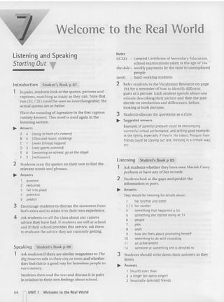 Welcome to the Real World
Students then read the text and discuss it in pairs
in relation to their own feelings about school.
Ask students if there are similar magazines to TIle
Big Issue on sa le in their city or town and whether
they feel this is a good way for homeless people to
cam money.
Listening and Speaking
Starting Out T
lntroduction Student's Book p 87
1 In pairs. students look at the quotes. pictures and
captions. matching as many as they can. xote that
(W O (IC I 28 could be seen as interchangeable; the
actual quotes are as below.
Elicit the meaning of legendary u
v the first caption
(widely-known). This word is used again in the
listening section.
... Answers
A 4 (being in front ofo camero)
B 5 (films and music; clubbing)
C 1 {make (things) happen}
D 3 (very sports-oriented)
E 6 (becoming onactress; goon thestage)
F 2 (millionaire)
2 Student s scan the quotes on their own to find the
relevant words and phrases.
~ Answers
1 quashed
2 resources
3 fall into place
4 potent ial
5 predict
3 Encourage stude nts (0 discuss the statement from
both side s a nd to relate it to their own experience.
4 Ask stude nts to tell the class abo ut any careers
advice they have had. If students are still at school
a nd if their school provides this service, ask them
to evaluate the advice they are currently gelling.
Student's Book p 89
Ask students whether they have seen Mariah Carey
perform or have any of her records.
Listening
1
2 Stude nts look at the gaps and predict the
infor mation in pairs.
~ Answers
Theyshould be listening for details about:
1 her brother and sister
2 / 3 her mother
4 something that happened a lot
5 something she started doing at 13
6 people
7 jobs
8 work
9 how she feels about promoting herself
10 something to do with recording
11 an achievement
12 someone or something she is devoted to
3 Stude nts should write down their answers as they
listen.
~ Answers
1 (much) older than
2 a singer (an opera singer)
3 Imustcanv- ratentedl friends
Note s
r£SEs - General Certificate of Secondary Education.
school examinations taken at the age of 16+
tile dole- weekly payments by the state to unemployed
people
swots - hard-working students
2 Refer stude nts to the Vocabulary Resource on pa ge
194 for a re minder of how to identify different
parts of a picture. Each student spends about one
minute descr ibing their picture and then the pair
decide on similarities and differences. before
looking at both pictures.
3 Students discuss the questions as a class.
~ Suggested answers
Examples of parental pressure could be encouraging
successful school performance, and setting good examples
in the family, especially if they're the eldest. Pressure from
friends could be staying out late, dressing in a certain way,
etc.
Student's Book p 88
Speaking
1
54 ........, UN IT 7 Welcome to the Real Wo rld
I
 