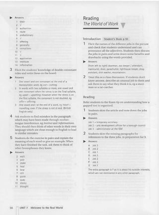 ~ Answers
1 their
2
,
3 authorities
4 route
5 probationary
6
,
7 offering
8 generally
9 except ions
10
,
,
11
,
12 application
13 Institute
14 informati on
3 Elicit the students' knowledge of double consonant
rules and write these on the board.
.... Answers
One vow el and one consonant at the end of a
monosyllabic word, eg cut - cutting.
2 In words with two syllables or more, one vowel and
one consonant when t he stress is on the fin al syllable.
eg upset - upset ting. However when th e stress is on
the first syllable, the consonant is not doubled, eg
offer - offering.
3 One vowel and I at the end of a word, eg trave/ -
travelling, even if the stress is not at end. (British
English only)
4 Ask students to find mistakes in [he pa ragraph
which may have been made through mother-
tongue interference, eg lnstitu tand informations.
They should then think of other words in their own
language vhich are close enough to English to lead
to similar mistakes.
5 Students do the exercise in pairs and explain the
meaning of each word or give an example. Wh en
they have finished the task, ask them to think of
other homophones they know.
.... Answers
2 wait
3 pole
4 stake
5 heal
6 bear
7 cell
8 grate
9 quay
10 storey
11 draught
Reading
The World of Work
Introdu ction Student's Book p 91
1 Elicit the names of the different jobs in the picture
and check that students understand and can
pronounce all the adjecti ves. Students then discuss
the jobs in pairs and write down some benefits and
drawbacks using the words provided.
.... Answers
(from left to right) doorman, zoo keeper I atte ndant,
manicurist, diver, parachutist, lighthouse keeper, shop
assistant, dish washer, mountaineer.
2 Treat this as a class discussion. If students don't
know anyone, de scribe an unusual job to them and
ask them to say what they think it is, eg a stunt
man or a rat -catcher.
Reading
Refer students to the Exam tip on understanding how a
gapped text is organized .
1 Students skim the article and note down the jobs
in pairs.
.... Answers
Job 1 - temporary secretary
Job 2 - arts development officer for a borough council
Job 3 - administra tor at the ISM
2 Students skim the missing paragraphs for
references to the three jobs, in preparation for 3.
.... Answers
A Job 3
B Job 2
C Job 1
o Job 3
E Job 2
F Job 3
G Job 2
The extra paragraph is Fas it is about his outside interests,
which are not mentioned in any other paragraph.
56 ~ UNIT 7 Welcome t o the Rea l Wo rld
 