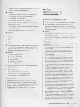 3 Students should unde rline the relevant words a nd
phrases that link the paragraphs.
~ Answers
tst paragraph: temporary secretary - typingspeed (C)
2nd paragraph: veryfirst festiva/- festiva/IG)
3rd paragraph: the first stage (BI
4th paragraph: the next stage - finally (E)
5th paragraph: otherpartsafthejob ... quite different
(tasks mentioned in O
J
6th paragraph: a/sahavea more general role- drawbacks
- on the plusside (A)
They then complete the task in 10 minutes.
~ Answers
1 C
2 G
3 B
4 E
5 D
6 A
4 Stu dents look agai n at the missing pa ragra phs and
explain the m eaning of the phrasal verbs. They
s ho uld add these phrasal verbs to th eir lis ts o f lip
a nd cerwhlch the y began in Unit 4.
~ Answers
1 ends I finishes I stops
2 finished I closed down
3 developing I planning
4 came I arrived
5 dealt with I decided on
6 mailing I posting
5 Students d iscuss wh at the y think a bout Do mi nic's
job in pairs.
~ Suggested phrases:
Onthe one hand,../ On the otherhand...
To/king positively / On the negativeside .
The advantageis / The disadvantage is .
Optional activity
For working s tudents, a brief written task could be
set, whe re they evaluate the good a nd bad points
of their own jo bs using the phra ses and vocabulary
from this section . Stude nts who are not yet
working could do the above ta sk for a job they
would like to ha ve.
Writing
Taking Time Out T
Introduction Student's Book p 94
1 Students d isc uss working a broad briefly as a class.
2 Ask whether any students have had a year out
between sc hool a nd university or a re pl ann ing to.
Th ey then read the questions a nd take notes wh ilc
they are lis tening.
~ Answer
She took a year out to take the pressure off taking exams.
The year was not entirely a success as the:job abroad
didn't work out, but she didn't regret having a break in her
education.
Tapescript
N :=Narrator
N I left school last summer. [was au-pairing abroad for four
months but it didn't workout and now I'm working in a
cafe in London.
I'd always planned to take a year out. A lot of my
friends ended up doing the same thing because of the
grades cloads of them were forced into doing it. to reo
take their exams.
I wanted 10 take a year out anyway, because it really
took the pressure off the exams - you know. I thought,
well. if Idid muck everything up I could always do them
again within that year. But then there's the big thing of
what are you going to do ifyou do take a year out - you
can't just stay at home.
So, went abroad, and even though 1didn't stay there it
was hill, apart from the age-old thing ofau-pairing and
being taken for granted. I was looking after this
t-t-momh -c ld baby from about half past eight in the
morning until halfseven or eight at night - verylong
hou rs, constantly looking after him. And even though it
wasn't in the contract. I used 10 do things for the mother -
like going shopping for her - and she would then start
suggesting Idid other things. cleaning. ironing, and it
became a bit much. It didn't work out as planned.H I'd
been able to do something else OUI there, 'would have
stayed. I had friends Icould have moved in with. but
there was no employment so I had to leave.
'came back in xovember.r got a temporary job at the
RoyalAcademy over the Christmas period. then I looked
around and at the beginning of January this job came up.
I'm really doing il because I need the money for next year.
I know when I gel to university ,'II hear ofaII these
exotic things that peop le have been doing during their
yearout - like going trekking- and they'll ask me what
did yOIl dn?- Oh, I worked in a cafe - big deal!
Bur I'd do the same again. Otherwise, you get locked in,
swept along by it all.You've got to do exams, think about
university, then you're there. It's good being able to slow
down after exams and have a look at what you've done
Welcome: to the Rea l World UNIT 7 57
 