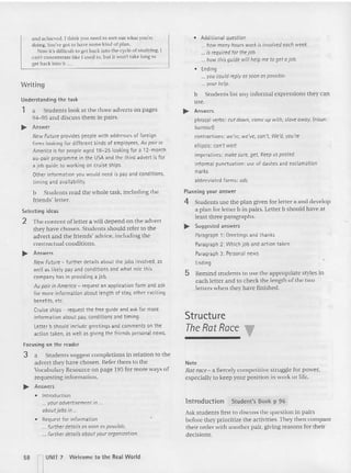 a nd achieu 'd.1 th ink you need to sort OUI what you're
doing. You've go t to have some kind of plan.
;'ow it's difficult 10 get back Into the cycle of studying. I
can't concentrate like I used to, but it wom take long to
get back into it ...
Writing
Understanding the task
1 a Students look at the three adverts on pages
94- 95 and discu ss them in pairs.
~ Answer
New Future providespeople with addresses of foreign
firms lookingfor different kinds of employees, Au pair in
Amt'rica is for people aged 18-25 lookingfor a 12-month
au-pair programme in the USAand the third advert is for
a job guide to workingon cruise ships.
Other information you would need is pay and conditions,
timing and availability.
b Students read the whole task, including the
friends' letter.
Selecting ideas
2 The content of letter a will depend on the advert
they have chosen. Stud en ts should refer to the
advert and the friends' advice. incl uding the
com ractual conditions.
~ Answers
New Future - further details about the jobs involved, as
wellas likely pay and conditions and what role this
company has in providing a job.
Au pair in America - request an application form and ask
for more information about length of stay, other exciting
benefits, etc.
Cruise ships - request the free guide and ask for more
information about pay, conditions and timing.
Letter b should include greetings and comments on the
action taken, as well as giving the friends personal news.
Focusing on the reader
3 a Students suggest completions in relation to the
advert th ey have chosen. Refer th em to the
Vocabulary Resource on page 195 for more ways of
requesting information.
~ Answers
• Introduction
" . youradvertisemt'nt in.
aboutj obs in ..
• Request for information
. further details as soon as possible.
... further details about your organization.
58 r UNIT 7 Welcome to th e Rea l World
• Additional question
... how many hOUT5 work is involvt'd each week.
... is r~qui,~d for thejob.
... how this guid~ will help me to 9t't aj ob.
• Ending
... you could rrply assoon as possibl~.
... your help.
b Studen ts list any informal expressions they can
use.
~ Answers
phrasal verbs: cutdown, come up with, slave away, {noun:
burnoutl
contractions: we're, we've, can't, We'd, you're
ellipsis: can't wait
imperatives: makt' sure, get, Kt't'p uspasted.
informal punctuation: use of dashes and exclamation
marks
abbreviated forms: ads
Planning your answer
4 Students usc the plan given for letter a and develop
a plan for letter b in pairs. Letter b sh ould have at
least three paragraphs.
~ Suggested answers
Paragraph 1: Greetings and thanks
Paragraph 2: Whichjob and action taken
Paraqraph 3: Personal news
Ending
5 Remind stu dents to use the appropriate styles in
each letter and to check the length of the two
letters v
.hen they have finished.
Structure
T
heRatRace "
Note
Rat race- a fiercely competitive st ruggle for power,
especially to keep your position in work or life.
lntrodu ction Student's Book p 96
Ask students first to discuss the question in pairs
before they prioritize the activities. They then compare
their order wi th another pair, giving rea sons for their
decisions.
 