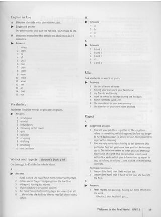 English in Use
A Discuss the title with the whole class.
~ Suggested answer
The professional who quit the rat race I came back to life.
R Students complete the article on their own in 10
minutes.
~ Answers
1 unless
2 been
3 to
4 of
5 until
6 had
7 than
8 them
9 from
10 There
11 what
12 too
13 all
14 that
15 out
Vocabu lary
Stude nts find the words or phrases in pairs.
~ Answers
1 prestigious
2 menial
3 redundancy
4 throwing in t he towel
5 quit
6 solicitor
7 resigning
8 drafting
9 resuming
10 the fast lane
Wishes and regrets Student's Book p 97
Go throu gh A-C with the whole class.
A
~ Answers
1 (She) wished she could have more contact with people.
2 Gillian doesn't regret resigning from the low firm.
3 or (regret) having lessmoney.
4 'If only I'd done it (resigned) sooner'.
5 But I don't miss thor (drafting legal documents} atoll.
6 ... she wishesshe had had rime to read lall tho se books)
before.
B
~ Answers
t d
2 b
3 a
4 c
C
~ Answers
1 band c
2 band c
3 band c
4 d
5 a and b
Miss
Ask students to work in pairs.
~ Answers
1 the dry climate at home
2 having your own car I your family car
3 my friends and family
4 work or school or college during the holidays
5 home comforts, work, etc.
6 the mounta ins in your own country
7 the comfort of your own room and bed
Regret
A
~ Suggested answers
You left your job then regretted it. The -ing form
refers to something which happened before you began
to have doubts about it. Often we use having (dane] to
expressth is meaning.
2 You are very sorry about having to tell someone this
particular fact but you know how you feel before you
say it. The infinitive refers to what you say after your
expression of regret. This construction is only used
with a few verbs which give info rmation, eg regret to
soy, to inform, to td l you ." and is used in more formal
contexts.
Rephrased sentences:
1 I regret {the facti that lleft my last job.
2 I regret {the fact] that (I have to tell youl she has left
the firm .
B
~ Answers
Peter regrets not putting I having put more effort into
the work.
... Ithe facti that he didn't put ...
Welcome to th e Real World UNIT] n59
 