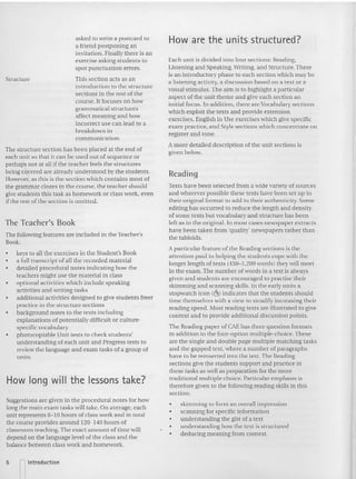 The Teacher's Book
How long will the lessons take?
The following features are included in the Teacher's
Book:
The structure section has been placed a t the e nd of
each unit so that it can be used out of seque nce or
perhaps not at all if the teacher feel s the structures
being covered a re already understoo d by the students.
However. as this is the section which contains most of
the gram mar dozes in the course, the teache r sho uld
give stude nts this task as homework or class work, even
if the rest of the section is omitted.
Texts have been selected from a wide variety of sources
and wherever possible these texts have been set up in
their original format to add to their authenticity. Some
editing has occurred 10 reduce the length and de nsity
ofsome texts bur vocabulary and structure has been
left as in the original. In most cases newspaper extracts
have been taken from 'quality' neev
'spapers rather than
the tabloid s.
Reading
Each unit is divided into four sections: Reading,
Listen ing and Speaking, Writing, and Structure. There
is an introductory phase to each section which may be
a listening activity, a discussion based on a text or a
visual stimulus. The aim is to highlight a particular
aspect of the unit theme and give each section an
initial focus. In ad dition, there are Vocabulary sections
which exploit the texts and provide extension
exercises. English in Use exercises which give specific
exam practice. and Style sections which concentrate on
register and tone.
A more detailed description of the unit sections is
given below.
A particular feature of the Reading sections is the
attention paid to helping the students cope with the
longer length of texts (450---1,200 words) they will meet
in the exam. The number ofwords in a text is always
gtvcn and stude nts are encouraged to practise their
skim ming and scanning skills. In the early un its a
stopwatch icon «~) indicates that the students should
timc themselves with a view to steadily increasing their
readi ng speed. Most readi ng texts arc illustrated to give
context and to provide additional discussion points.
Thc Reading paper of CAE has t hree ques tion formats
in addition to the four-op tion mult iple-choice. These
are the single and double page mu ltiple matching tasks
and the gapped text, where a nu mber of paragraphs
ha ve to be reinserted into the text. The Reading
sections give the students support and practice in
these tasks as well as preparation for the more
traditional multiple choice. Particular emphasis is
therefore given to the following reading skills in this
section:
How are the units structured?
as ked to write a postcard to
a friend postponing an
invitation. Finally there is an
exercise asking students to
spot punctuation errors.
This section acts as an
introduction to the structure
sections in the res t of the
course. It focuses on how
grammatical st ructures
affect meaning and how
incorrect use can lead to a
breakdown in
communication .
• keys to all the exercises in the Student's Book
• a full tra nscript of all the recorded material
detailed pro cedural no tes indicating how the
teachers might use the material in class
• optional activities which include speaking
activities and writi ng tasks
• additional activities designed to give students freer
practice in the structure sections
• background notes to the texts including
explanations of po tentially difficult or culture-
specific voca bulary
• photoccpiable Unit tests to check students'
understanding of each unit and Progress tests to
review the language and exam tasks of a group of
uni ts.
Structure
Suggestio ns are given in the procedural notes for how
long the main exa m tasks will take. On ave rage, each
unit represents 6-10 hours of class work and in total
the course provide s around 120---140 ho urs of
classroom teaching. Th e exact amo unt of time will
depend on the language level of the class a nd the
balance between class work and homework.
• skimming to form an overall impression
• scanning for specific information
• understanding the gist ofa text
• understa nd ing how the text is structured
• deducing meaning from context.
6 nIntroduction
 