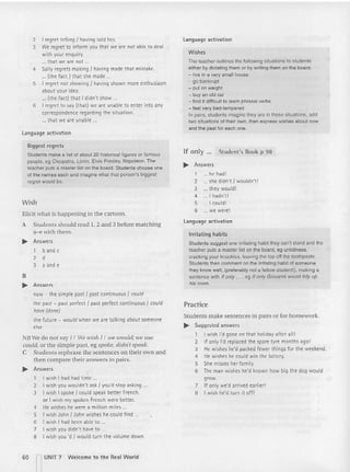 2 I regret telling I having told her.
3 We regret to inform you that we are not able to deal
with your enquiry.
... tha t we are not.
4 Sally regrets making I having made that mistake.
... (the fact] that she made.
5 I regret not showing I havin g shown more enthusiasm
about your idea,
... (the fact] that I didn't show ...
6 I regret to say (th at] we are unable to enter into any
correspondence regarding the situation.
... that we are unable. ,
Language activation
Biggest regret s
Students make a list 01about 20 historical figures or famous
people, eg Cleopatra, Lenin. Elvis Presley, Napoleon. The
teacher puts a master list on the board. Students choose one
of the names each and imagine what that person's biggest
regret would be.
Wish
Elicit what is happening in the cartoon.
A Students should read 1, 2 and 3 before matching
a- e with them.
.. Answers
1 b and c
2 d
3 a and e
B
.. An swers
now - the simple past I past cont inuous I coutd
the past - past perfect I past perfect continu ous I could
have (done)
the fut ure - would wh en we are talking about someone
else
NBWe do not say /1 We wish [I we would;we use
could, or the simple past, eg spoke, didn't speak.
e Students rephrase the sentences on their own and
then compare their answers in pairs.
.. Answers
1 I wish I had had time .._
2 I wish you wou ldn't ask I you'd stop asking
3 I wish I spoke I could speak better French.
or I wish my spoken French were better.
4 He wishes he were a mill ion mil es ...
5 I wish John I John wishes he could fi nd
6 I wish I had been able to .
7 I wish you didn't have to .
8 I wish you 'd { would turn t he volume down.
Language activation
W ishes
The teacher outlines the following situations to students
either by dictating them or by writing them on the board .
- live in a very small house
- go bankrupt
- put on weight
- buy an old car
- lind it difficult to learn phrasal verbs
- feel very bad-tempered
In pairs, students imagine they are in these situations , add
fwo situations of their own, then express wishes about now
and the past for each one.
If only ... Student's Book p 98
.. Answers
1 hehad!
2 she didn't I wouldn't!
3 th ey would !
4 I hadn't!
5 ._. I coul d!
6 ... we were!
Language activation
Ir ritating habits
Students suggest one irritating habit they can't stand and the
teacher puts a master list on the board, eg untidiness,
cracking your knuckles, leaving the top off the toothpaste.
Students then comment on the irritating habit of someone
they know well, (preferably not a feHow-student!), making a
sentence with If only ... • eg If only Giovanni would tidy up
his room.
Practice
Students ma ke sentences in pai rs or for homework.
..... Suggested answers
1 I wish I'd gone on that holid ay after all!
2 If only I'd replaced the: spare tyre months ago!
3 He wishe s he'd packed few er things fo r the weekend,
4 He wishes he could win th e lottery.
5 She misses her family.
6 The man wi shes he'd known how big th e dog wo uld
grow.
1 If only we'd arrived earlier!
8 I wish he'd turn it off!
60 n
UNIT 7 Welcome to the Real W or ld
 