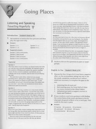 Going Places
Listening and Speaking
T
ravelling Hopefully T
Introduction Student's Book p 99
1 Ask students to look at the four pictures an d (hen
pia)' the tape o nce only.
~ Answers
Speaker 1_ b
Speaker 2 _ d
... Suggested answers
Speaker 1 feels enthusiastic.
Speaker 2 feels bored.
Speaker 3 feels annoyed.
Speaker 4 feels enthusiastic.
Speaker 3 = a
Speaker 4 = c
around at tcp speed in eetnc-rrec lanes. I have 10sit for
hours in a naffie jam at Hammersmith roundabout , while
buses tear past, spewing diesel fumes. And who's on them?
Well, during the rush hour, there is rnywife, for one. but in
office hours, they appear to be completely empty, They are
not, of course; n is [ust that the driver's vigorous starts mean
that everyone is on uic floor.
Speaker 4
As Cttve now had 10 leave for a few days on business. all real
necessities were packed in my one backpack. The double
load felt lighter than my previous single. My imagination,
maybe. On the ether hand, maybe I was getting in better
shape. I was not however, going to weigh the pack as I had
done at the beginning when a scale had made my shoulders
droop even more by announcing the load to weigh 75
pounds!
I was constantly delayed by hills. hy hospitable villagers
wh o tnstsred I stop for a cup of tea and a chat: by friendly
horses across hedges, who apparently decided we shared an
affinity because of my burden. and often came right from
the other end of their fields to observe me,
Tapescript
Speaker I
One time whe n I went to China. my friend Evelyn was with
me, and she was a bicycle enthusiast. Wewanted (0 gel to
the out skirts of Beijing an d explore the narrow winding
streets. Evelyn rented a tandem. I sal behind . put my
walking cane in my rucksack, and we went around Beijing
like that.
We rode down quiet alleys. where we saw people
mending shoes, selling fruit. talking to thei r neighbours.
Once, we stopped to admire an old man's cane - it was
beautifully carved and I showed him mine. Wesmiled and
nur eyes met - one of the rare moments in navel where
differen ces melt in an instant.
Speaker 2
The standard. if boring, ant idote is to wear loose clothes,
remove shoes (take a shoe-horn - as your feet may swell),
cat-nap du ring the jou rney. eat sparingly. and drink lots of
water or fruit juice. Without doubt. this regime will get you
10 your journ ey's end in good shape. The tro uble is that the
sensations induced by hu rtling along in a capsule six miles
up in the air - euphoria. fear. boredom. excitement. gloom-
ate not really an ince ntive for going temporarily on the
wagon, Pragmatically, the best advice in this area is to take it
easy - bad jet lag is part hangover.
Speaker 3
Buses now sport Iinle Slickers asking other road users to let
the bus go first. But bus drivers seem 10think this is a God-
given righl and thar if you crash into them. it's because you
didn't do as their sticker demanded.
Moscow used to have speciallanes for th e rich and
famous; here it's the poor and Iheold who are-driven
2 Students discuss the ques tions in pa irs or small
groups,
English in Use Student's Book p 99
1 Discuss the four things which may have a negative
effect on the environment taki ng care not to use
the words vandalism, accidental and indirect
which are necessary to complete the gaps in the
text.
1 removing bits of coral reef
2 feet wearing away the Great Wall of China
3 too man y tourists in the Ufizzi Gallery
4 infrastructure built to sup port tourism in
Spa in and Thailand
2 If your students need ext ra guidance with finding
the correct form of the word, ask them to decide
what part of speech is likely to be in each gap,They
could do this task in pairs,
.... Answ t rs
nl tourism (2) vandalism (3) accidental
(4) unpleasant (5) indirect (6) beauty
P}envimnmental (alminimise
Going Places UNIT 8 61
I I
 