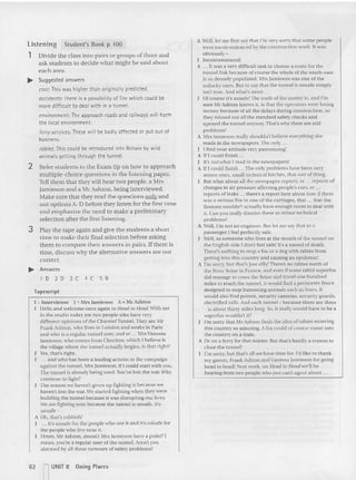 Listening Student's Book p 100
1 Divide the class into pairs or groups of three and
ask students to decide what might be said about
each area.
... Suggested answers
cost: This was higher than orig inally predicted.
accidents: There is a possibility of fife which could be
more difficult to deal with in a tunne l.
environment: The approach roads and railways will harm
the local environment.
ferry services: These will be badly affected or put out of
business.
robies:This could be introduced into Britain by wild
animals getting through the tunnel.
2 Refer students to the Exam tip on how to approach
multiple-choice questions in the listening paper.
Tell them that they will hear two people, a Mrs
Jamieson and a Mr Ashton, being interviewed.
Make sure that they read the questions only and
not options A-D before they listen for the first time
and emphasize the need to make a preliminary
selection after the first listening,
3 Play the tape aga in and give the students a short
time to make their final selection before asking
them to compare the ir answers in pairs. If there is
time, discuss why the alternative answers are not
correct.
... Answers
1 D 2 D 3 C 4 C 5 8
Tapescript
[ " In terviewer J '"~lr s Ja mieso n A '" Mr Asht on
Hello and welcome once again to Head to / feud. With me
in the studio today are two people who have very
diffe rent opinions at the Channel Tunnel. They are Mr
Frank Ashton, who lives in Londun and wo rks in Paris
a nd who is a regular tunnel user, and er ... Mrs Vanessa
Jam ieson, who comes from Cheriton, whi ch I believe is
th e village where the tunnel actually begins, is that right?
Yes, that's righ t.
... and who has been a leadi ng activist in the ca mpaign
agains t the tunnel. Mrs Jam ieson, if [ could start with you.
The tunnel is already be ing used. You've lost the war.Why
continue to fight?
The reason we haven't given up fighting is because we
haven't lust the war. We started fighting when they were
build ing th e tu nnel because it was disrupting our lives.
We are fighting now because th e runnel is unsafe. It's
unsa fe -
A Oh. that's rubbish!
J .. . lt's unsafe for the people who use it and it's urisafc for
th e people who live near it.
Hmm. Mr Ashton. doesn't Mrs Jam ieson have a po tntt I
m ean. you're a regular us er of th e tunnel. Aren't you
alarmed by all these rumours of safety problems?
A Vel!, let me first say Ihat l'm very sorry that some people
were inconvenienced by the construction work . It was
obviously -
I lncc nvenienred!
1
 ... It was a very difficult task to choose a route tor th e
tu nnellin k because at course the whole uf the south-east
is so densely populated. Mrs Jamieson was one of the
unlucky o nes. But to say that the tunnel is unsafe simply
isn't tr ue. And what's more ...
Of course it's u nsafe!Th e truth of the matter is, and I'm
sure Mr Ashton knows it, is that the operators were losing
mo ney because of all th e delays during construction, so
they m issed out allthe standard safety checks and
opened th e tunnel anyway. That's why there are still
problems!
A Mrs Jamieson really shouldn't believe evervthing she
reads in the newspapers. The only .
J I find your attitude very patronizing!
A If I could finis h ...
J It's IlOrwhat I read in the newspapers'
A If I could finish ... The only problems have been very
minor ones, small technical hitches, that sort of thing.
But what about all the newspaper reports, cr ... rep orts of
changes in air pressure affecting people's ears, er ...
reports of leaks .. , there's a report here about how if th ere
was a serious fire in one of the carriages, that ... that the
firemen would n't actually have enough roo m to deal with
it. Can yuu really dismiss th ese as rninur technical
problems?
A Well. rill no t an engineer. But let me say that as a
passenger I feel perfectly sate.
Well, as someone who live s at the mouth of the tunnel on
the English side I don't feel safe! It's a tuonel of dea th .
There's nothing 10stop a fox or a dog with rabies fro m
getting into this country and causing an epi demic!
A I'm sorry, but that's just sllly~ There's no rabies no rth of
the River Seine in Fra nce, and even if sume rabid superfox
did manage to cross the Seine and travel 001' hundred
miles to reach the tunnel. it would find a perimeter fence
d esigned to stop burrowing animals such as faxe s. It
wo uld also find poison, security cameras, security guards,
electrified rails . Aod each tunnel - because there are th ree
- is a bout thirty miJes long. So, it really would have to be a
su perfox wouldn't it?
I'm sorry that Mr Ashton finds the idea of rabies ent ering
this country su amusing. A fox could of course curne in to
the cc untrv on a train.
A Or on a ferry for that matter. But that's hardly a reason to
close the tunnel!
I'm sorry, but th at's all we have time for.l"d like to thank
my guests, Frank Ashton and Vanessa jami eso n for guing
head to head! Next week, on Head /0 Head we'll be
hearing from two peo ple who just can't agree abuut .
62 nUNIT 8 Going Places
 