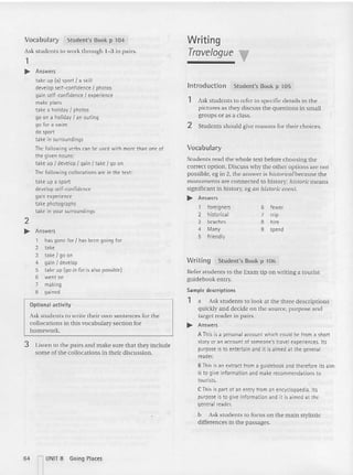 Vocabulary St ude nt's Book p 104
Ask students to wo rk th rough 1-3 in pairs.
1
~ Answers
take up (OIl sport I a skill
develop self-confidence I photos
gain self-confidence I experience
make plans
take a holiday I photos
go on a holiday I an outing
go for a swim
do sport
ta ke in surroundings
The following verbs can be used with more than one of
the given nouns:
take up I develop I gain I ta ke I go on
Thefollowing collocations are in the text:
ta ke up a sport
develop self-co nfidence
gain experience
take photographs
take in your surroundings
2
~ Answers
1 has gone for I has been going for
2 take
3 take I go on
4 gain I develop
5 ta ke up (go in for is also possible)
6 went on
7 making
8 gained
Optional activity
Ask students to write their own sentences for the
collocations in this vocabulary section for
homework.
3 Listen to the pairs and make sure that they include
some of the collocations in their discussion .
Writing
Travelogue T
Introduction Student's Book p 105
1 Ask students to refer to specific details in the
pictures as they discuss th e questions in small
groups or as a class.
2 Students should give reasons for their choices.
Vocabulary
Students read the whole text before choosing the
correct option. Discuss why the other options are not
possible, eg in 2, the answer is historical because the
monuments are connected to history; historic means
sig nificant in h istory, eg an historic event.
~ Answers
1 foreigners 6 fewer
2 historical 7 trip
3 beaches 8 hire
4 Many 9 spend
5 friendly
Writing Student's Book p 106
Refer students to the Exam tip on writing a to urist
gu idebo ok entry.
Sample descriptions
1 a Ask students to look at th e three descriptions
quickl y and decid e on the source, purpose and
target reader in pairs.
~ Answers
A This is a personal account which could be from a short
story or an account of someooe's travel experiences. Its
purpose is to entertain and it is aimed at the general
reader.
BThis is an extract from a guidebook and therefore its aim
is to give information and make recommendations to
tourists.
C This is part of an entry from an encyclopaedia. Its
purpose is to give information and it is aimed at the
general reader.
b Ask students ( 0 focus on the main stylistic
differences in the passages.
64 nUNIT 8 Going Places
 