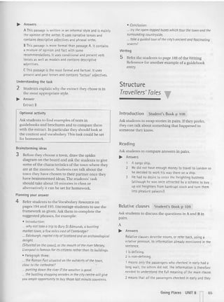 ... Answers
AThispassage is written in an informal style and is mainly
the opinion of the writer. It uses narrat ive tenses and
contains descriptive adjectives and phrasal verbs.
BThis passage is more formal than passage A. It contains
a mixture of opinion and fact with some
recommendations. It uses conditional and present verb
tenses as well as medals and contains descriptive
adjectives.
CThis passage is the most formal and factual. It uses
present and past tenses and contains 'factual' adjectives.
Understanding the task
2 Students explain why the extract they ch ose is in
the most appropriate style.
... Answer
Extract 8
Optional activity
Ask students to find exam ples of texts in
gu idebooks and broch ures and to com pare them
with the extract. In particular th ey should look at
the content and vocabulary. This task could be set
for homework.
Brainstorming ideas
3 Before they choose a town. draw the spider
d iagram on th e board and ask the students to give
some of the characteristics of the town wh ere they
a re at the mome nt. Stu dents ca n talk about the
town they have chosen to th eir partner once they
have brainst ormed ideas. The students' task
sh ould take abou t 10 minutes in class or
alternatively it can be set for homework.
Planning your answer
4 Refer students to the Vocabulary Resource on
pages 194 and 195. Encourage st udents to use th e
framework as given. Ask them to complete the
suggested phrases, for exam ple:
• Introduction:
... whynot toke a trip to BurySt Edmunds, 0 bustling
market town, a few miles east ofCambridge?
... Edinburgh, capitol city ofScotland andan archaeological
delight.
(Situatedon the cccsr), at the mouth of the riverMasey.
Liverpoolis famous for its citizens ratherthan its buildings.
• Paragraph three:
... the Roman Fort situated on the outskirtsofthe town,
close to the cathedral?
... puntingdown the riverif the weatheris good.
... the bustlingshoppingarcades in the city centre willgive
youampk opportunity to buy thoselast minutesouvenirs.
• Conclusion:
._. trythe o~n-tapped buses whichtourthe townandthe
surroundingcauntryside.
.. tOKe aguidedtourofthe city'sancient and fascinating
sewers!
Writi ng
5 Refer the students to page 188 of the Writ in g
Reference fo r another examp le of a gu idebook
ent ry.
Structure
Travellers' T
ales
Introduction Student's Book p 108
Ask students to swap st ories in pa irs. If they prefer,
they can tal k ab out something th at happened to
someone they know.
Readi ng
Ask students to com pare answers in pairs.
... Answers
, A cargo ship.
2 He did not have enouqh money to travel to London so
he decided to work his way there on a ship.
3 H~ had no desire to enter the freighting business
(although he was once att racted by a scheme to buy
up old freighters from bankrupt stoc k and turn them
into pleasure patacesl]
Relative clauses Student's Book p 109
Ask students to d iscuss the questions in A and B in
pai rs.
A
... Answers
Relative clauses describe nouns, or refer back, using a
relative pronoun, to information already mentioned in the
sentence.
1 is defining.
2 is non-defining.
t means onlythe passengers who checked in early had a
long wait: the others did not. The information is therefore
needed to understand the full meaning of the main clause.
2 means that 01/ the passengers checked in earlyand they
Going Places UNIT 8 n65
 