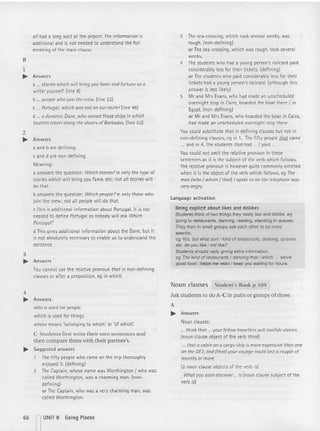 01/ had a long wait at the air port. The information is
addit ional and is not needed to understand the fu ll
meaning of th e main clause.
B
1
.... Answers
a ... stories which will bring you fame and fortune as a
writer yourself. (line 6)
b people whojoin the crew. (li ne 22 )
c Portugal, which was not on our route! (line 48)
d a dynamic Done, who owned those ships in which
tou rists travel along the shoresofBarbados. (line 53)
2
.... Answers
a and b are defin ing.
c and d are non-defining.
Meaning:
a answers th e question : Whichstories?ie only the type of
stories which will bring you fame, etc; not all stories will
do that.
b answ ers th e question: Which people?le only those who
join th e crew; not all people wi ll do that.
cThis is additional information about PortugaL It is not
needed to define Portugal as nobody will ask Which
Portugal?
d This gives additional information about the Dane, but it
is not absolutely necessary to enable us to understand the
sentence.
3
.... Answers
You cannot use the relative pronoun that in non-d ettn tnq
clauses or after a preposition, eq in which.
4
.... Answe rs
who is used for people.
which is used for th ings.
whose means 'belo nging to whom' or 'of which:
C Students first write their own sente nces and
then compare them with their partner 's.
.... Suggested answers
The fift y people who came on the tr ip thorough ly
enjoyed it. (defining)
2 The Captain , whose name was Wort hington I who was
called Worthington, was a charming man. Inon-
defining)
or The Captain , who was a very charming man, was
call ed Worthington.
3 The sea-crossing, which took several weeks, was
rough. (non-d efin ing)
or The sea-crossing, which was rough, took several
weeks.
4 The students who had a young person's raitca rd paid
considerably less fo r th eir tickets. (defining)
or The students who paid considerably less for t heir
t ickets had a young person's railcard. (although thi s
answer is less likely)
5 Mr and Mrs Evans, who had made an unschedu led
overnight stop in Cairo, boarded the boat the re 1in
Egypt. (non-defining)
or Mr and Mrs Evans, who boarded the boat in Cairo,
had made an unscheduled overnigh t stop there.
You could substitute that in defi ning clauses but not in
non-defining clauses, eg in 1, The fifty people QlQ1came
.... and in 4, The students that had ... 1paid.
You could not omit the relati ve pronoun in th ese
sentences as it is the subject of th e verb which fol lows.
The relative pronoun is however quite commonly omitted
when it is th e object of th e verb which follows, eg The
man (who/ whom / that) I spoke to on the telephone was
very angry.
l ang uage activation
Being explicit about likes and dislikes
Students think of two things they really like and dislike, eg
going to restaurants, dancing, reading. standing in queues.
They then in small groups ask each other to be more
specific,
eg Yes, but what sol1/ kind of restaurants, dancing, queues,
etc. do you like / not like?
Students should reply giving extra information,
eg The kind at restaurants / dancing that / which ... serve
good food / helps me reiax / keep you waiting for hours.
Noun clauses Student's Book p 109
Ask students to do A- C in pairs or groups of th ree.
A
.... Answers
Noun clauses:
... think that ... your fellow travellers will confide stories
(noun clause object of the verb think)
... that a cobin on a cargo ship is more expensive than one
on the OE2, and (that) your voyage CDuld lost a couple of
months or more.
(2 noun clause objects of the verb is)
What you soon discover ... is (noun clause subject of th e
verb is)
66 nUNIT 8 Going Places
 