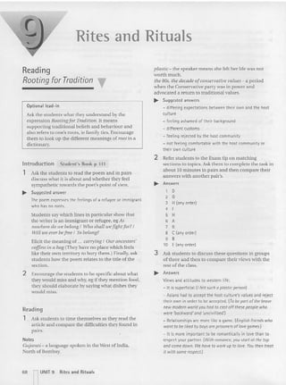 Rites and Rituals
Reading
Rooting for Tradition T
Opti onal lead- in
Ask the students what they underst an d by the
expression Rooting fo r Tradition. It means
supporting traditional beliefs and behaviou r an d
also refers to one's roots, ie fam ily ties . Encourage
them to look up the different meanings of root in a
dictionary.
Introduction Stud ent's Book p ill
1 Ask the students to read the poem and in pairs
discuss what it is about and whether they feel
sympathetic towards the poet's point of view.
~ Suggested answer
The poemexpresses the feelings of a refugee or immigrant
who has no roots.
Students say which lines in particular show that
the wr iter is an immigrant or refugee, eg As
nowhere do we belong I MIO shall wefigllrfor?I
Will we ever befree I To belong?
Elicit the meaning of ,., carrying I Our ancestors'
coffins in a bag{They have no place which feels
like their own territory to bury them.) Finally, ask
students how the poem relates to the title of the
section.
2 Encourage the students to be specific about what
they would miss and why, eg if they mention foo d,
they should elaborate by saying what dishes they
would miss.
Reading
1 Ask students (Q time themselves as they read the
article and compare the difficulties they found in
pairs.
Notes
Gujarau - a language spoken in the West of India,
North of Bombay.
plastic- the speaker means she felt her life was not
worth much.
the 80s, the decade ofco nservatiue ualues-: a period
whe n the Conservative party was in power and
advocated a retu rn to traditional values.
.... Suggested answers
- differing expectations between their own and the host
culture
- feeling ashamed of their background
- different customs
- feeling rejected by the host community
- not feeling comfortable with the host community or
their own culture
2 Refer students to the Exam tip on matching
sections to topics. Ask them to complete the tas k in
about 10 minutes in pairs and then com pare their
answers with another pair's.
.... Answers
1 D
2 G
3 H(any order)
4 F
5 H
6 A
7 8
8 C (any order)
9 B
10 E(anyorder)
3 Ask students to discuss these questions in groups
of three and then to compare their vi ews with the
rest of the class.
.... Answers
Views and attitudes to western life:
- It is superficial (Ifelt sucha plastic person)
- Asians had to accept the host culture's values and reject
their own in order to be accepted, (T
o be partof the brave
new modernworld youhad to cast off thesepeoplewho
were 'backward'and 'uncivilised:l
- Relationshipsare more like a game, (English friends who
wantto be liked byboysare prisoners of lovegames.)
- It is more important to be romanticallyin love than to
respect your partner. (Withromance, youstartat the top
andcome down. W
e have to work up to love. You then treat
it withsomerespect.)
68 nUNIT 9 Rites and Rituals
 