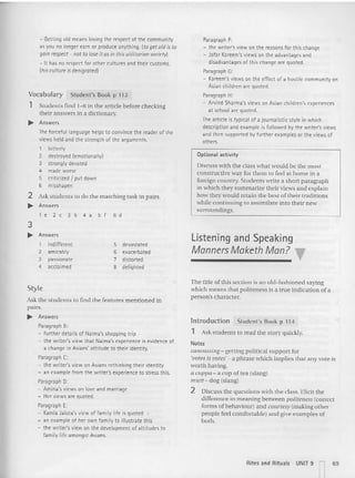 Optional activity
Discuss with the class what would be the mo st
constructive way for them to feel at home in a
foreign country. Students write a short paragrap h
in which they sum ma rize their views and explain
how they would retain the best of their traditions
while continuing to assimilate into their new
surroundings.
Paragraph F:
- the writer's view on the reasons for t his change
- Jafar Kareem's views on the advantages and
disadvantages of this change are quoted.
Paragraph G:
- Kareem's views on the effect of a hostil e community on
Asian children are quoted.
Paragraph H:
- Arvind Sharma'sviews on Asian children's experiences
at school are quoted.
Ihe article is typical of a journa listic style in which
descript ion and example is followed by the writer's views
and then supported by further examples or the views of
others.
Student's Book p 112
- Gett ing old means losing the respect of the community
as you no longer earn or produce anything. (to get old is to
gainrespect- not to loseit as in thisutilitariansociety!
- It has no respect for other cultures and their customs.
(his cultureis denigrated)
The forcefu l language helps to convince the reader of the
views held and the strength of the arguments.
1 bitterly
2 destroyed (emotionally)
3 strongly devoted
4 made worse
5 criticized I put down
6 misshapen
2 Ask students to do the ma tching task in pairs.
... Answers
le2 c3b4a5 f 6 d
Students find 1-6 in the article before checking
their answers in a dictionary.
... Answers
Vocabulary
,
3
... Answers
1 indifferent
2 amicably
3 passionate
4 acclaimed
5 devastated
6 exacerbated
7 distorted
8 delighted
Listening and Speaking
Manners Maketh Man? ,.
Styl<
Ask the students to find the feat ures mentioned in
pairs.
... Answers
Paragraph B:
- further details of Natma'sshopping trip
- the writer's view that Narma'sexperience is evidence of
a change in Asians' attitude to their iM ntity.
ParagraphC:
- the writer's view on Asians rethinking their identity
- an example from t he writer's experience to stressthis.
Paragraph 0:
- Amina's views on love and marriage
- Her views are quoted.
Paragraph E:
- Kamla Jalora's view of family life is quoted
- an example of her own fami ly to illustrate this
- the writer's view on the development of attitudes to
family life amongst Asians.
The title ofthis section is an old-fashioned saying
which means that politeness is a true indication of a
pe rson's character.
Introduction Student's Book p 114
1 Ask students to read the story quickly.
Notes
canvassing - getting political support for
'!'QleS;S votes: a phrase which implies that any vote is
worth having.
a CIlppa - a cup of tea (slang)
mllll- dog (slang)
2 Discuss the questions with the class. Elicit the
difference in meaning between politeness (correct
forms of behaviour) and cce rresytmaking other
people feel comfo rtable) an d give examples of
both.
Rites and Rituals
UNIT 9 n69
 