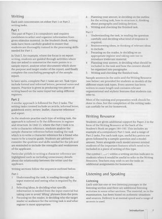 Writing
Each unit concentrates on either Part I or Part 2
writing tasks.
Part 1
This part of Paper 2 is compulsory and requires
candidates to select and organize information from
given stimulus material. In the Student's Book, writing
tasks have been carefully graded to ensure that
students are thoroughly trained in the processing skills
needed for Pan I.
In Unit 5, for example. where the focus is on report
writing, stude nts arc guid ed through activities where
they arc asked to summarize the main points in a
sam ple repo rt, analyse other documents which show
the purpose and target reader of the report. an d finally
complete the concluding pa ragraph of the sample
repo rt.
In later units, co mplete Part 1 tasks are set. Task types
include formal and informal letters. personal notes and
reports. Practice is given in producing two pieces of
writing based on the same input but using different
registers.
Part 2
A similar approach is followed for Part 2 tasks. The
writing tasks covered include an article. informal letter,
guidebook entry, revtew.Ieaflet. character reference
and repo rt.
Asthe students practise each type ofwriting task. the
approach is tailored to fit the differences in register
and structure. In Unit 13, where the Part 2 task is to
write a character reference, students analyse the
sample character reference befo re reading the task
which is to write a character reference for a friend who
wan ts to be a tourist guide. Students are advised to
consider the qualities and skills needed for the job an d
are reminded to include the strengths and weaknesses
of the applicant.
Particular pitfalls in writing a character reference are
highlighted such as including un necessary details
about the relation ship between the writer and the
ap plicant.
Writing sections follow the sequence outlined below.
Part I
I Understanding the task. Ie reading through the
inp ut ma terial and seeing what is required by the
task.
2 Selecting ideas, te decidi ng what specific
information is needed from the input material but
taking care to avoid 'lifting' phrases from the texts.
3 Focusing on the reader, Ie deciding who the target
reader or audience for the writing task is and wha t
register is most ap propriate.
4, Planning your answer, ie deciding on the outline
for the writing task, how to st ructure it, thinking
about paragraphs and linking devices.
5 Writing and checking the finished task.
Part 2
1 Understanding the task , ie reading the question
carefully and deciding what kind of response is
required.
2 Brainstorming ideas, ie thinking of relevant ideas
to include.
3 Focusing on the reader, ie deciding on an
ap propriate register and taking care not to
introduce irrelevant material.
4 Planning your an swer, ie deciding what should be
included in the task and how the content should
be organized into paragraphs.
5 Writing and checking the finis hed task.
Sample answers in the units and the Writing Resource
(see below) are provided for students as models of the
different exam task types. Every answer has been
written to exam length and contains relevant
organizational and stylistic features that students can
refer to.
Most of the training and preparation work should be
done in class, but the completion of the writing tasks
can usefully be set for homework.
Writing Resource
Students are given additional support for Paper 2 in the
form of the Writing Resource at the back of the
Student's Book on pages 184- 192.This includes an
example of a compulsory Part I task, and a range of
Part 2 tasks. For each task type, useful key poi nts are
given followed by a sample qu estio n and a model
answer. Notes alon gside each mo del answer remind
students of the important features which need to be
incl uded in a piece of writing of this type.
The symbol (..-Jed') within a writing section indicates to
students when it would be useful to refer to the Writing
Resource. Teachers may wish to set the tasks as
additional assignments for homework.
Listening and Speaking
Listening
Each unit has one or two listening passages in the
listening section and there are additional listening
activities in some other sections. The material, as in the
examination, has been based on authentic situat ions
and sources. Delivery is at normal speed and a range of
accents is used.
7
 