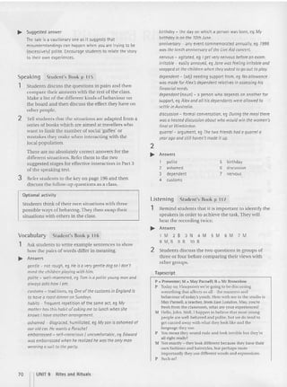 Stu dents d iscuss the questions in pairs and then
compare their answers with the rest of the class.
Make a list of th e different kinds ofb ehaviour o n
the board and th en discuss the effect they have o n
other people.
... Suggested answer
The tale is a cautionary one as it suggests that
misunderstandings can happen when you are trying to be
(excessively) polite. Encouragestudents to relate the story
to their own experiences.
2 Tell students that the situations are adapted fro m a
se ries of books which are aimed at travellers who
want to limit the number of social 'ga ffes' or
mistakes they make when interacting with the
local populat ion.
There are no absolutely co rrect answers for the
d ifferent sit uations. Refer them to the two
suggested stages for effective interaction in Part 3
ofthe speaking test.
3 Refer students to the key on page 196 and then
d iscuss the follow-up questions as a class.
Speaking
1
St udent's Book p 115
birthday - the day on which a person was born, eg My
birthday is on the 10th June.
anniversary - any event commemorated annually, e9 1995
was the tenth anniversary of the LiveAid concert.
nervous - agitated, eg I get very nervous before an exam.
irritable - easilyannoyed, eg Jane was feeling irritable and
snapped at the children when they asked to go out to ploy.
dependent - (adj) needing support from, eg No allowance
was made far Alex's dependent relatives in assessing his
financial needs.
dependant{nounJ - a person who depends on another for
support, eq Alex and all hisdependants were allowed to
settle in Australia.
discussion - formal conversation, eg During the meal there
was a heated discussion about who would win the women's
final at Wimbledon.
quarrel - argument, eg Thetwo friends had a quarrel a
year ago and still haven't mode it up.
2
.. Answers
1 polite 5 birthday
2 ashamed 6 discussion
3 dependent 7 nervous
4 customs
Optional activity
Students think of their own situations with th ree
pos sible ways of behaving.They then swap their
situations with others in the class.
Listening Student's Book p 11 7
1 Rem ind st udents that it is im portant to identify the
speakers in order to achieve the task. They will
hear the recording twice.
.. Answers
7 M
6 M
5 M
N 4 M
10 B
1 M 2 B 3
8 M,B 9 B
Students discuss the two question s in groups of
three or four before comparing th eir views with
other groups.
P =: Presenter; M =: llay Parnell;B=: M r Brownlow
P Todayon Viewpoints we'regoing10 be discussing
something th at affects us all- the manners and
behaviour of today'syouth. Herewith me in the studio is
May Parnell. a teacher,from EastLondon. May, you're
fresh from the classroom,what are your experiences?
M 111"110, John. Well,I happen to believethat most young
people arewelt- behaved and polite, but we do tend to
get carried awaywith what they looklikeand the
language they use.
P You mean they sound rude and lookterrible but they're
allright really?
M :"<01 exactly - i they lookdifferent because they have their
own fashions and hairstyles.but perhaps more
im portantly they use differentwords and expressions.
P Such as?
Tapescript
2
Student's Book p 116
gentle - not rough, eg He isa very gentle dog so I don't
mind the children playing with him.
polite - well-mannered, eq Tom isa polite young man and
always asks how 10m.
customs - traditions, eq Oneofthe customs in England is
to have a roast dinner on Sundays.
habits - frequent repetition of the same act, eg My
mother has this habit ofasking me to lunch when she
knows I have another arrangement.
ashamed - disgraced, humiliated, eq My son isashamed of
our old car. He wants a ooiscnet
embarrassed - self-conscious I uncomfortable, eg Edward
was embarrassed when he realized he was the only man
wearing a suit to the party.
Vocabulary
1 Ask students to write exam ple sentences to show
h ow the pairs of words differ in meaning.
.. Answers
70 nUNIT 9 Rites and Rit uals
 