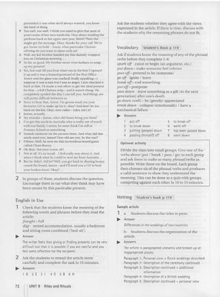 Ask the students whether they ag ree with the views
expressed in th e article. If there is time, di scuss with
the students »hy the remaining phrases do not fit.
Optional activity
Divide th e class into small groups. Give one of th e
verbs above (put I break I pass I go) to ea ch group
and ask them to make as many phrasal verbs as
possible. Write these on the board. Each group
then choos es six of the phrasal verbs and produces
a valid sentence to show they understand the
meaning. This can be done as a quiz with groups
competing agains t each other in 10 to 15 m inutes.
Vocabulary Student's Book p 119
Ask if students know the meaning of any of the phrasal
verbs before they complete 1-8.
spark oJf- cause or begin (an argum ent, erc.)
pill aoion-.make someone feel inferior
passoJf- pretend to be (som eone)
go oJf- ignite I leave
break uff- end something
pill off- postpone
passdoum-. leave something as a gift (to the next
generat ion) after one's death
go doum (well) - be (greatly) appreciated
break down - co llapse (emotionally) I have a
mechanical failure
~ Answers
pretended it was what she'd always wanted, you know
the kind of thing.
P Too well, too well. I thi nk you need to give that aunt of
yours some of her own medicine. How about sending the
perfume hack to her again next yea r, Steve? Then she
might get the message. Oka y, thanks for your call. we've
got Annie on hold - Annie, what particular Chrissie
offering do you wa nt to share with us?
A Well. my kid brother handed me this daintily wrapped
box on Christmas morning ...
P So far, so good. My brother ne ver even both ers to wrap
up my present!
A Yes, but wait till you hear what was in the box! I opened
it up and it was a framed postcard of the Post Office
Tower and the glass was cracked! Really appalling - I
supp ose it was a joke hut [ was so angry, I just chucked it
back at him. I'd made a real effort to get the ideal present
for him - a full Chelsea strip - and it wasn't cheap . l ie
completely spoiled the day, [ can tell you . And things are
still preuy difficuh between us.
P Sorry 10hear that, Annie. I'm gonna send you your
favourite CD to make up for it, oka y?And don't be too
hard on the kid. Okay, next caller - John. isn't it?
I lames, actually.
P My mistake - James, what did Santa bring you then?
I've got this un cle in Australia who is reatlvcur of touch
with our family. I mean, he must think I'm still at
Primary School or something.
P Sounds ominous on the present front. And what did th is
uncle send you, James? IIow old a re you. by the way?
Fifteen. Well, he sent me this horrendous board game
called Cha se Bunny.
P Oh dear. Not your scene, eh?
J Not at all. It's an insult - I feel really sore about it. And
when I th ink what he could've sent me fro m Australia ...
P But he didn't, did he? Wcll, you get back to chasing bu nny
round the board, James - and ['IIsend you a CD to heal
your broken heart. Okay? .
2 In groups of three, student s discuss the question.
Encourage them to say what th ey think may have
been m eant by this particular present.
1 put off
2 to break down
3 putting (people!down
4 passing (himself) off
5 to break off
6 went off
7 has been passed down
8 went down
English in Use
1 Check that the students know the meaning ofthe
following words and phrases before they read the
article:
[raught-:full
digs- rented accommodation, usually a bedroom
and sitting room combi ned ('bed-stt'j
~ Answer
The writer feels that giving or finding presents can be very
difficult but that it is possible if you are careful and you
feel some affection for the recipient.
2 Ask the students tc reread the article more
ca refully and complete the task in 10 minutes.
~ Answers
1 G 2 E 3 I 4 D 5 B 6 H
72 nUNIT 9
Rites and Rituals
Writing Student's book p 119
Sample article
1 a Student s discuss the titles in pairs.
~ Answer
Differences in the weddings of twocountries
b Students discuss the organizat ion of the
article.
~ Answers
Thearticle is paragraphed unevenly and broken up at
inappropriate places.
Paraqraph 1: Personalview + Greek weddings described
Paragraph 2: Description of the ceremonycontinued
Paraqraph 3: Description continued + additional
information
Paragraph 4: Description of a British wedding
Paragraph 5: Description continued + personal view
 